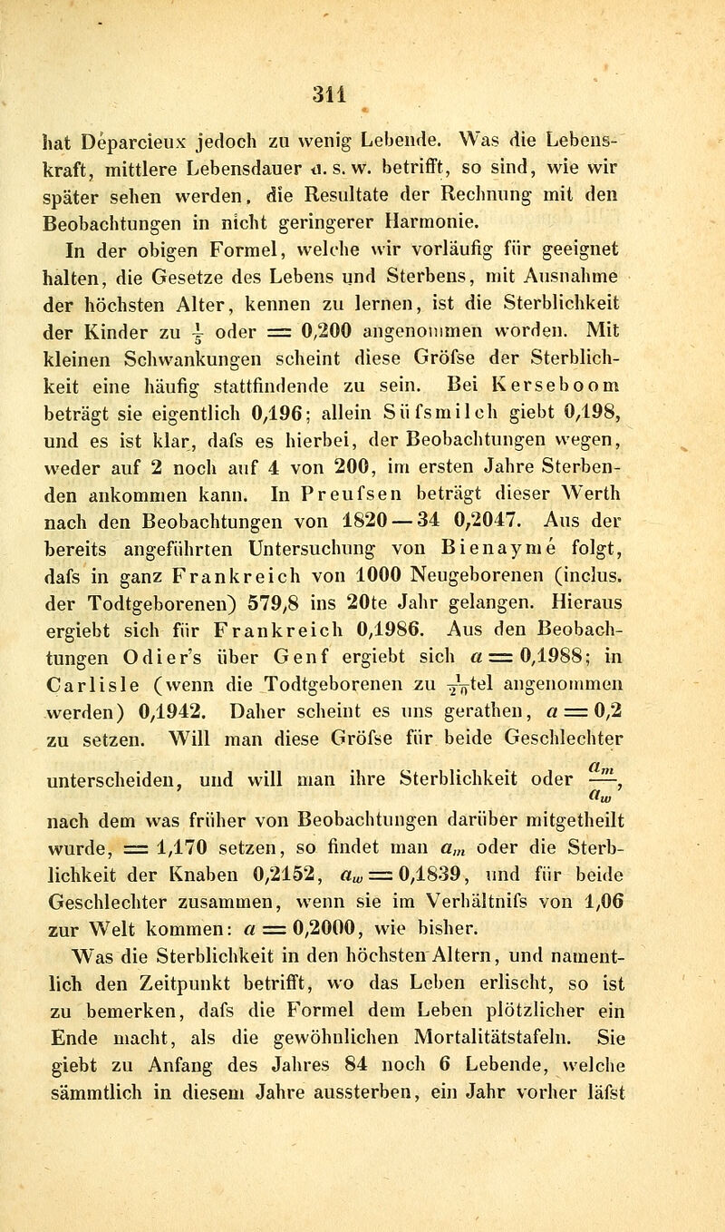 hat Deparcieux jedoch zu wenig Lebende. Was die Lebens- kraft, mittlere Lebensdauer d. s. w. betrifft, so sind, wie wir später sehen werden, die Resultate der Reclinung mit den Beobachtungen in nicht geringerer Harmonie. In der obigen Formel, welche wir vorläufig für geeignet halten, die Gesetze des Lebens und Sterbens, mit Ausnahme der höchsten Alter, kennen zu lernen, ist die Sterblichkeit der Kinder zu \ oder = 0,200 angenommen worden. Mit kleinen Schwankungen scheint diese Gröfse der Sterblich- keit eine häufig stattfindende zu sein. Bei Kerseboom beträgt sie eigentlich 0,196; allein Siifsmilch giebt 0^98, und es ist klar, dafs es hierbei, der Beobachtungen wegen, weder auf 2 noch auf 4 von 200, im ersten Jahre Sterben- den ankommen kann. In Preufsen beträgt dieser Werth nach den Beobachtungen von 1820 — 34 0,2047. Aus der bereits angeführten Untersuchung von Bienayme folgt, dafs in ganz Frankreich von 1000 Neugeborenen (inclus. der Todtgeborenen) 579,8 ins 20te Jahr gelangen. Hieraus ergiebt sich für Frankreich 0/1986. Aus den Beobach- tungen Odier's über Genf ergiebt sich « = 0,1988; in Carlisle (wenn die Todtgeborenen zu ^V^el angenommen werden) 0/1942. Daher scheint es uns gerathen, a = Oß zu setzen. Will man diese Gröfse für beide Geschlechter unterscheiden, und will man ihre Sterblichkeit oder -^, nach dem was früher von Beobachtungen darüber mitgetheilt wurde, == 1/170 setzen, so findet mau a,n oder die Sterb- lichkeit der Knaben 0/2152, 0,^, = 0,1839, und für beide Geschlechter zusammen, wenn sie im Verhältnifs von 1,06 zur Welt kommen: « = 0,2000, wie bisher. Was die Sterblichkeit in den höchsten Altern, und nament- lich den Zeitpunkt betrifft, wo das Leben erlischt, so ist zu bemerken, dafs die Formel dem Leben plötzlicher ein Ende macht, als die gewöhnlichen Mortalitätstafeln. Sie giebt zu Anfang des Jahres 84 noch 6 Lebende, welche sämmtlich in diesem Jahre aussterben, ein Jahr vorher läfst