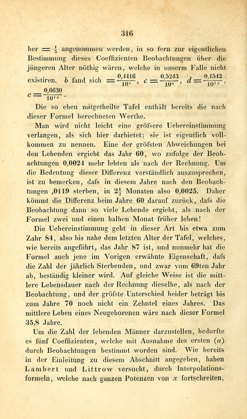 her = \ angenommen werden, in so fern zur eigentlichen Bestimmung dieses Coeffizienten Beobachtungen über die jüngeren Alter nöthig wären, welche in unserm Falle nicht , „ j . , 0,4416 0,5243 , 0,1542 existiren. 6 fand sich =-j^, c=-j^, d='j^^, 0,6630 <^— lO'ö • Die so eben mitgetheilte Tafel enthält bereits die nach dieser Formel berechneten Werthe. Man wird nicht leicht eine gröfsere Uebereinstimmung verlangen, als sich hier darbietet: sie ist eigentlich voll- kommen zu nennen. Eine der gröfsten Abweichungen bei den Lebenden ergiebt das Jalir 60, wo zufolge der Beob- achtungen 0,0024 mehr lebten als nach der Rechnung. Um die Bedeutung dieser Differenz verständlich auszusprechen, ist zu bemerken, dafs in diesem Jahre nach den Beobach- tungen ,0119 sterben, in 21 Monaten also 0,0025. Daher kömmt die Differenz beim Jahre 60 darauf zurück, dafs die Beobachtung dann so viele Lebende ergiebt, als nach der Formel zwei und einen halben Monat früher leben! Die Uebereinstimmung geht in dieser Art bis etwa zum Zahr 84, also bis nahe dem letzten Alter der Tafel, welches, wie bereits angeführt, das Jahr 87 ist, und nunmehr hat die Formel auch jene im Vorigen erwähnte Eigenschaft, dafs die Zahl der jährlich Sterbenden, und zwar vom 69ten Jahr ab, beständig kleiner wird. Auf gleiche Weise ist die mitt- lere Lebensdauer nach der Rechnung dieselbe, als nach der Beobachtung, und der gröfste Unterschied beider beträgt bis zum Jahre 70 noch nicht ein Zehntel eines Jahres. Das mittlere Leben eines Neugeborenen wäre nach dieser Formel 35,8 Jahre. Um die Zahl der lebenden Männer darzustellen, bedurfte es fünf Coeffizienten, welche mit Ausnahme des ersten (a) durch Beobachtungen bestimmt worden sind. Wie bereits in der Einleitung zu diesem Abschnitt angegeben, haben Lambert und Littrow versucht, durch Interpolations- formeln, welche nach ganzen Potenzen von x fortschreiten,