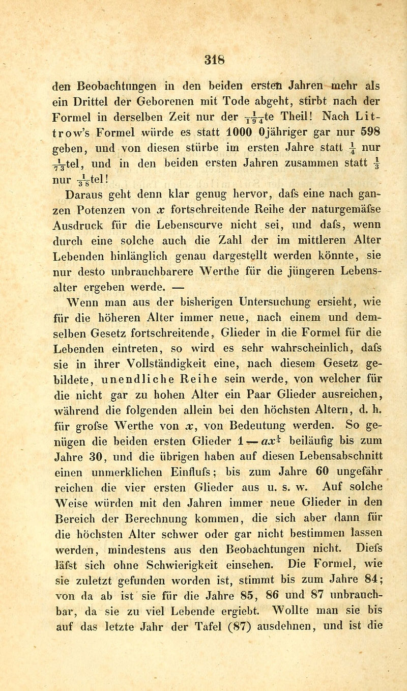 den Beobachtungen in den beiden ersten Jahren mehr als ein Drittel der Geborenen mit Tode abgeht, stirbt nach der Formel in derselben Zeit nur der yjjte Theil! Nach Lit- trow's Formel würde es statt 1000 Ojähriger gar nur 598 geben, und von diesen stürbe im ersten Jahre statt \ nur T^g-tel, und in den beiden ersten Jahren zusammen statt ^ nur -g^tel! Daraus geht denn klar genug hervor, dafs eine nach gan- zen Potenzen von x fortschreitende Reihe der naturgemäfse Ausdruck für die Lebenscurve nicht sei, und dafs, wenn durch eine solche auch die Zahl der im mittleren Alter Lebenden hinlänglich genau dargestellt werden könnte, sie nur desto unbrauchbarere Werthe für die jüngeren Lebens- alter ergeben werde. — Wenn man aus der bisherigen Untersuchung ersieht, wie für die höheren Alter immer neue, nach einem und dem- selben Gesetz fortschreitende, Glieder in die Formel für die Lebenden eintreten, so wird es sehr wahrscheinlich, dafs sie in ihrer Vollständigkeit eine, nach diesem Gesetz ge- bildete, unendliche Reihe sein werde, von welcher für die nicht gar zu hohen Alter ein Paar Glieder ausreichen, während die folgenden allein bei den höchsten Altern, d. h. für grofse Werthe von x, von Bedeutung werden. So ge- nügen die beiden ersten Glieder l — ax^ beiläufig bis zum Jahre 30, und die übrigen haben auf diesen Lebensabschnitt einen unmerklichen Einflufs; bis zum Jahre 60 ungefähr reichen die vier ersten Glieder aus u. s. w. Auf solche Weise würden mit den Jahren immer neue Glieder in den Bereich der Berechnung kommen, die sich aber dann für die höchsten Alter schwer oder gar nicht bestimmen lassen werden, mindestens aus den Beobachtungen nicht. Diefs läfst sich ohne Schwierigkeit einsehen. Die Formel, wie sie zuletzt gefunden worden ist, stimmt bis zum Jahre 84; von da ab ist sie für die Jahre 85, 86 und 87 unbrauch- bar, da sie zu viel Lebende ergiebt. Wollte man sie bis auf das letzte Jahr der Tafel (87) ausdehnen, und ist die