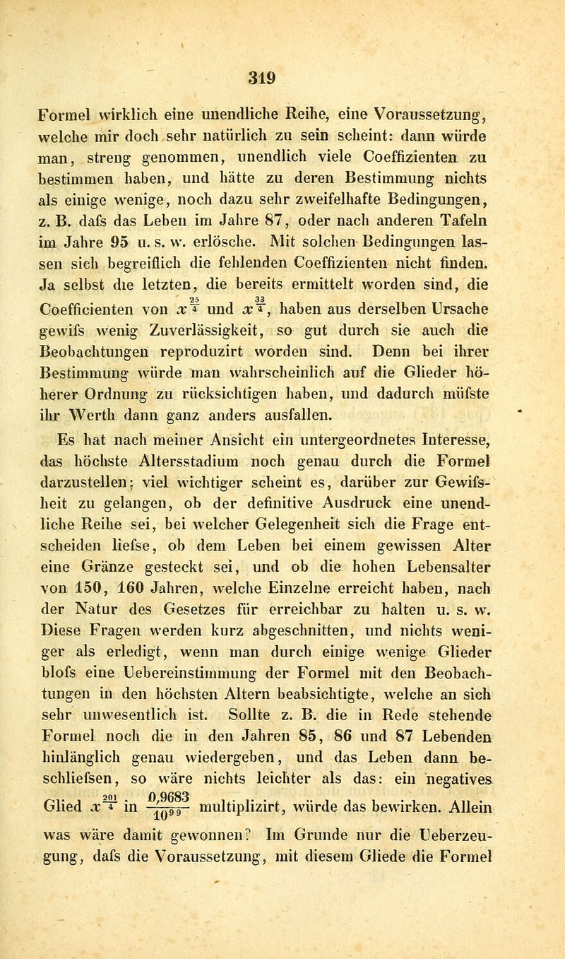 Formel wirklich eine unendliche Reihe, eine Voraussetzung, welche mir doch sehr natürlich zu sein scheint: dann würde man, streng genommen, unendlich viele Coeffizienten zu bestimmen haben, und hätte zu deren Bestimmung nichts als einige wenige, noch dazu sehr zweifelhafte Bedingungen, z. B. dafs das Leben im Jahre 87, oder nach anderen Tafeln im Jahre 95 u. s. w. erlösche. Mit solchen Bedingungen las- sen sich begreiflich die fehlenden Coeffizienten nicht finden. Ja selbst die letzten, die bereits ermittelt worden sind, die Coefficienten von x'^ und x*, haben aus derselben Ursache gewifs wenig Zuverlässigkeit, so gut durch sie auch die Beobachtungen reproduzirt worden sind. Denn bei ihrer Bestimmung würde man wahrscheinlich auf die Glieder hö- herer Ordnung zu rücksichtigen haben, und dadurch müfste ihr Werth dann ganz anders ausfallen. Es hat nach meiner Ansicht ein untergeordnetes Interesse, das höchste Altersstadium noch genau durch die Formel darzustellen: viel wichtiger scheint es, darüber zur Gewifs- heit zu gelangen, ob der definitive Ausdruck eine unend- liche Reihe sei, bei welcher Gelegenheit sich die Frage ent- scheiden liefse, ob dem Leben bei einem gewissen Alter eine Gränze gesteckt sei, und ob die hohen Lebensalter von 150, 160 Jahren, welche Einzelne erreicht haben, nach der Natur des Gesetzes für erreichbar zu halten u. s. w. Diese Fragen werden kurz abgeschnitten, und nichts weni- ger als erledigt, wenn man durch einige wenige Glieder blofs eine Uebereinstimmung der Formel mit den Beobach- tungen in den höchsten Altern beabsichtigte, w^elche an sich sehr unwesentlich ist. Sollte z. B. die in Rede stehende Formel noch die in den Jahren 85, 86 und 87 Lebenden hinlänglich genau wiedergeben, und das Leben dann be- schliefsen, so wäre nichts leichter als das: ein negatives Glied x~^ in ''gg-- multiplizirt, würde das bewirken. Allein was wäre damit gewonnen? Im Grunde nur die Ueberzeu- gung, dafs die Voraussetzung, mit diesem Gliede die Formel