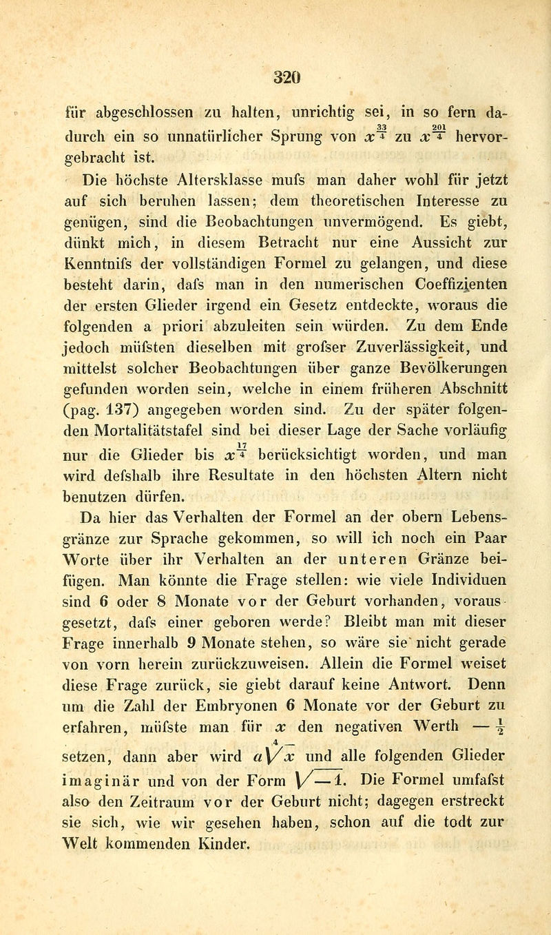 für abgeschlossen zu halten, unrichtig sei, in so fern da- . •• Tio 22 201 durch em so unnatürlicher bprung von x * zu a' * hervor- gebracht ist. Die höchste Altersklasse mufs man daher wohl für jetzt auf sich beruhen lassen; dem theoretischen Interesse zu genügen, sind die Beobachtungen unvermögend. Es giebt, dünkt mich, in diesem Betracht nur eine Aussicht zur Kenntnifs der vollständigen Formel zu gelangen, und diese besteht darin, dafs man in den numerischen Coeffizienten der ersten Glieder irgend ein Gesetz entdeckte, woraus die folgenden a priori abzuleiten sein würden. Zu dem Ende jedoch müfsten dieselben mit grofser Zuverlässigkeit, und mittelst solcher Beobachtungen über ganze Bevölkerungen gefunden worden sein, welche in einem früheren Abschnitt (pag. 137) angegeben worden sind. Zu der später folgen- den Mortalitätstafel sind bei dieser Lage der Sache vorläufig 17 nur die Glieder bis x * berücksichtigt worden, und man wird defshalb ihre Resultate in den höchsten Altern nicht benutzen dürfen. Da hier das Verhalten der Formel an der obern Lebens- gränze zur Sprache gekommen, so will ich noch ein Paar Worte über ihr Verhalten an der unteren Gränze bei- fügen. Man könnte die Frage stellen: wie viele Individuen sind 6 oder 8 Monate vor der Geburt vorhanden, voraus gesetzt, dafs einer geboren werde? Bleibt man mit dieser Frage innerhalb 9 Monate stehen, so wäre sie'nicht gerade von vorn herein zurückzuweisen. Allein die Formel weiset diese Frage zurück, sie giebt darauf keine Antwort. Denn um die Zahl der Embryonen 6 Monate vor der Geburt zu erfahren, müfste man für x den negativen Werth — ^ ,4 setzen, dann aber wird a\/x und alle folgenden Glieder imaginär und von der Form ]/—1. Die Formel umfafst also den Zeitraum vor der Geburt nicht; dagegen erstreckt sie sich, wie wir gesehen haben, schon auf die todt zur Welt kommenden Kinder.