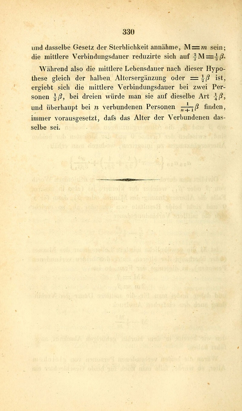 und dasselbe Gesetz der Sterblichkeit annähme, Mz=im sein; die mittlere Verbindungsdauer reduzirte sich auf |^M=4/?- Während also die mittlere Lebensdauer nach dieser Hypo- these gleich der halben Altersergänzung oder =\ß ist, ergiebt sich die mittlere Verbindungsdauer bei zwei Per- sonen ^ß, bei dreien würde man sie auf dieselbe Art -Iß, und überhaupt bei n verbundenen Personen j^-^Tiß finden, immer vorausgesetzt, dafs das Alter der Verbundenen das- selbe sei.