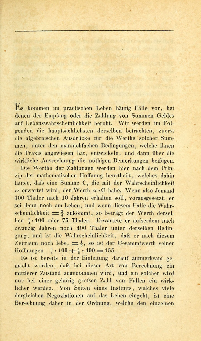 iIjS kommen im practischen Leben häufig Fälle vor, bei denen der Empfang oder die Zahlung von Summen Geldes auf Lebenswahrscheinlichkeit beruht. Wir werden im Fol- genden die hauptsächlichsten derselben betrachten, zuerst die algebraischen Ausdrücke für die Werthe solcher Sum- men, unter den mannichfachen Bedingungen, welche ihnen die Praxis angewiesen hat, entwickeln, und dann über die wirkliche Ausrechnung die nöthigen Bemerkungen beifügen. Die Werthe der Zahlungen werden hier nach dem Prin- zip der mathematischen Hoffnung beurtheilt, welches dahin lautet, dafs eine Summe C, die mit der Wahrscheinlichkeit w erwartet wird, den Werth fvC habe. Wenn also Jemand 100 Thaler nach 10 Jahren erhalten soll, vorausgesetzt, er sei dann noch am Leben, und wenn diesem Falle die Wahr- scheinlichkeit = f zukömmt, so beträgt der Werth dersel- ben -j'lOO oder 75 Thaler. Erwartete er aufserdem nach zwanzig Jahren noch 400 Thaler unter derselben Bedin- gung, und ist die Wahrscheinlichkeit, dafs er nach diesem Zeitraum noch lebe, =^^, so ist der Gesammtwerth seiner Hoffnungen | • 100 -f- i • 400 = 155. Es ist bereits in der Einleitung darauf aufmerksam ge- macht worden, dafs bei dieser Art von Berechnung ein mittlerer Zustand angenommen wird, und ein solcher wird nur bei einer gehörig grofsen Zahl von Fällen ein wirk- licher werden. Von Seiten eines Instituts, welches viele dergleichen Negoziationen auf das Leben eingeht, ist eine Berechnung daher in der Ordnung, w^elche den einzelnen