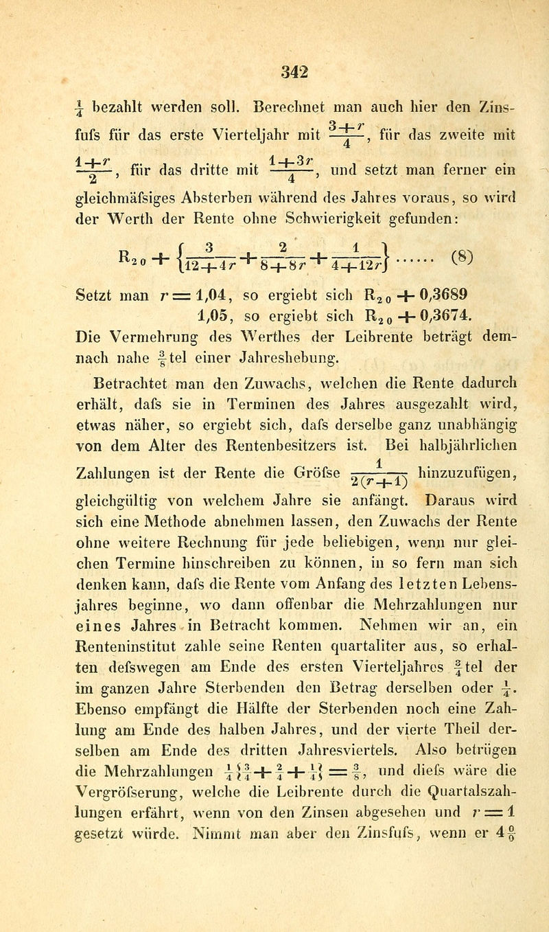 ^ bezahlt werden soll. Berechnet man auch hier den Zins- 3-+-?* fufs für das erste Vierteljahr mit T , für das zweite mit A . ^ l_i_3r für das dritte mit —^—, und setzt man ferner em 2 ' 4 gleichmäfsiges Absterben während des Jahres voraus, so wird der Werth der Rente ohne Schwierigkeit gefunden: R 0 ■* |l2-+-4r~^8-i-8r^4 + 12rj ^ -^ Setzt man r=l,04, so ergiebt sich Rj 0 + 0^3689 1,05, so ergiebt sich RjoH-0,3674. Die Vermehrung des Werthes der Leibrente beträgt dem- nach nahe f tel einer Jahreshebung. Betrachtet man den Zuwachs, welchen die Rente dadurch erhält, dafs sie in Terminen des Jahres ausgezahlt wird, etwas näher, so ergiebt sich, dafs derselbe ganz unabhängig von dem Alter des Rentenbesitzers ist. Bei halbjährlichen 1 Zahlungen ist der Rente die Gröfse -^r-—rr hinzuzufügen, gleichgültig von welchem Jahre sie anfängt. Daraus wird sich eine Methode abnehmen lassen, den Zuwachs der Rente ohne weitere Rechnung für jede beliebigen, wenn nur glei- chen Termine hinschreiben zu können, in so fern man sich denken kann, dafs die Rente vom Anfang des letzten Lebens- jahres beginne, wo dann offenbar die Mehrzahlungen nur eines Jahres in Betracht kommen. Nehmen wir an, ein Renteninstitut zahle seine Renten quartaliter aus, so erhal- ten defswegen am Ende des ersten Vierteljahres f tel der im ganzen Jahre Sterbenden den Betrag derselben oder -j. Ebenso empfängt die Hälfte der Sterbenden noch eine Zah- lung am Ende des halben Jahres, und der vierte Theil der- selben am Ende des dritten Jahresviertels. Also betrügen die Mehrzahlungen ^||+f + i^} =f, und diefs wäre die Vergröfserung, welche die Leibrente durch die Quartalszah- lungen erfährt, wenn von den Zinsen abgesehen und r = i gesetzt würde. Nimmt man aber den Zinsfufs, wenn er 4f