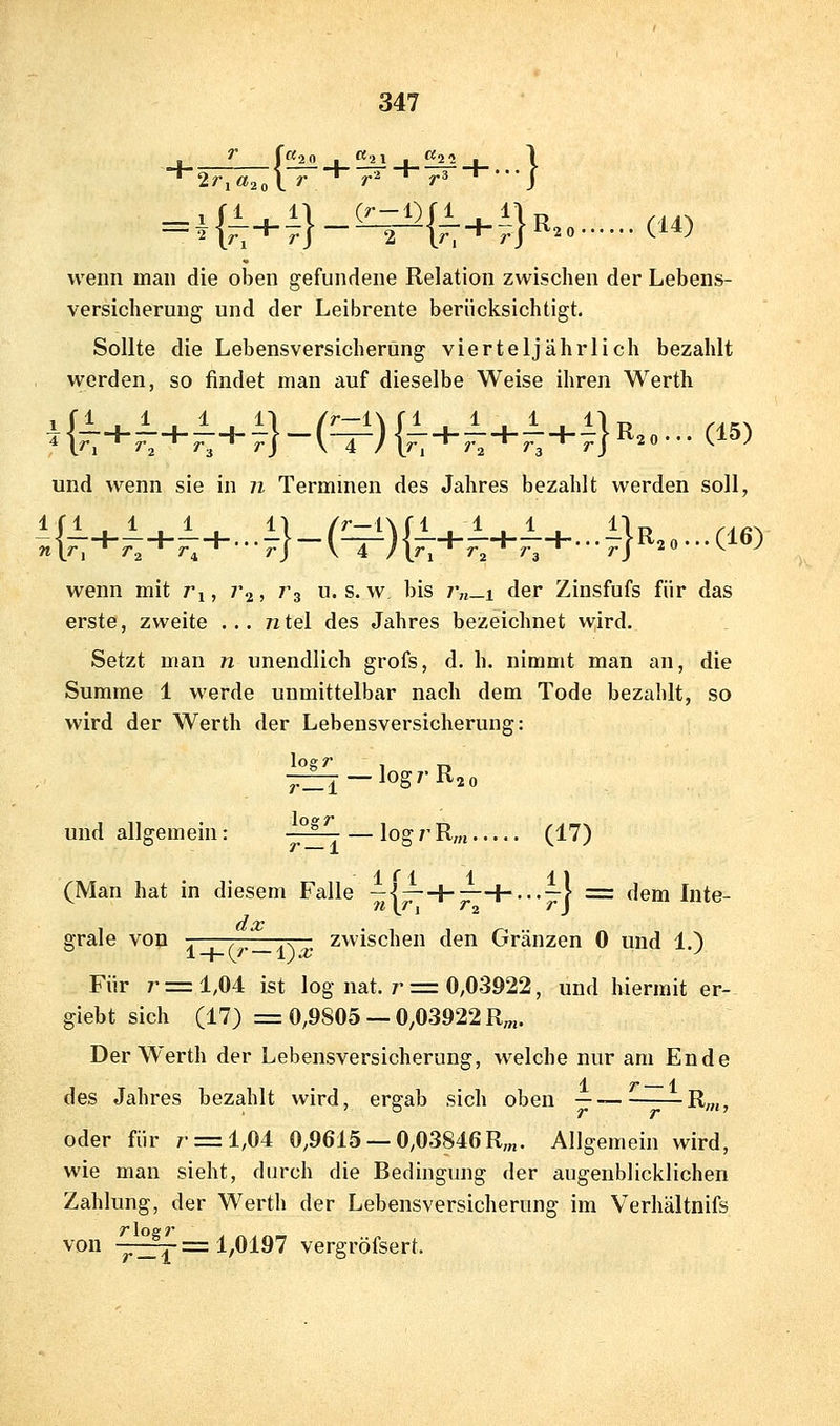 'T f «2£ _l_ ^ _1_ f^ _I_ 1 wenn man die oben gefundene Relation zwischen der Lebens- versicherung und der Leibrente berücksichtigt. Sollte die Lebensversicherung vierteljährlich bezahlt werden, so findet man auf dieselbe Weise ihren Werth und wenn sie in n Terminen des Jahres bezahlt werden soll, -:{^+i+i+...i}-(^){^+.T+^H-4}>^^o-w wenn mit r^, 7*2, rg u. s. w bis /'„-i der Zinsfufs für das erste, zweite ... n tel des Jahres bezeichnet wird. Setzt man n unendlich grofs, d. h. nimmt man an, die Summe 1 werde unmittelbar nach dem Tode bezahlt, so wird der Werth der Lebensversicherung: ^:33j —logrRjo und allgemein: riTT — logrRm (17) (Man hat in diesem Falle ■^I^H-;^^---^} = dem Inte- grale von -.—, ,_a\ zwischen den Gränzen 0 und 1.) Für r = 1,04 ist log nat. r = 0,0-3922, und hiermit er- giebt sich (17) = 0,9805 —0,03922 R^«. Der Werth der Lebensversicherung, welche nur am Ende des Jahres bezahlt wird, ergab sich oben — ^^^R„j, oder für r = l,04 0,9615 —0,03846R;„. Allgemein wird, wie mau sieht, durch die Bedingung der augenblicklichen Zahlung, der Werth der Lebensversicherung im Verhältnifs von -^^^=1,0197 vergröfsert.