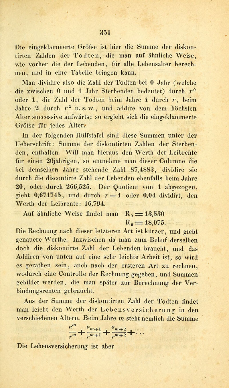 Die eingeklammerte Gröfse ist hier die Summe der diskon- tirten Zahlen der Todten, die man auf ähnliche Weise, wie vorher die der Lebenden, für alle Lebensalter berech- nen, und in eine Tabelle bringen kann. Man dividire also die Zahl der Todten bei 0 Jahr (welche die zwischen 0 und 1 Jahr Sterbenden bedeutet) durch r oder 1, die Zahl der Todten beim Jahre 1 durch /', beim Jahre 2 durch r^ u, s. w., und addire von dem höchsten Alter snccessive aufwärts: so ergiebt sich die eingeklammerte Gröfse für jedes Alter.* In der folgenden Hülfstafel sind diese Summen unter der Ueberschrift: Summe der diskontirten Zahlen der Sterben- den, enthalten. Will man hieraus den Werth der Leibrente für einen 20jährigen, so entnelime man dieser Columne die bei demselben Jahre stehende Zahl 87/4883, dividire sie durch die discontirte Zahl der Lebenden ebenfalls beim Jahre 20, oder durch 266^525. Der Quotient von 1 abgezogen, giebt 0/671745, und durch ?•—1 oder 0,04 dividirt, den Werth der Leibrente: 16,794. Auf ähnliche Weise findet man Ro = 13,530 R5 = 18,075. Die Rechnung nach dieser letzteren Art ist kürzer, und giebt genauere Werthe. Inzwischen da man zum Behuf derselben doch die diskontirte Zahl der Lebenden braucht, und das Addiren von unten auf eine sehr leichte Arbeit ist, so wird es gerathen sein, auch nach der ersteren Art zu rechnen, wodurch eine Coutrolle der Rechnung gegeben, und Summen gebildet werden, die man später zur Berechnung der Ver- bindungsrenten gebraucht. Aus der Summe der diskontirten Zahl der Todten findet man leicht den Werth der Lebensversicherung in den verschiedenen Altern. Beim Jahre m steht nemlich die Summe ^m+l ' ym+2 Die Lebensversicherung ist aber