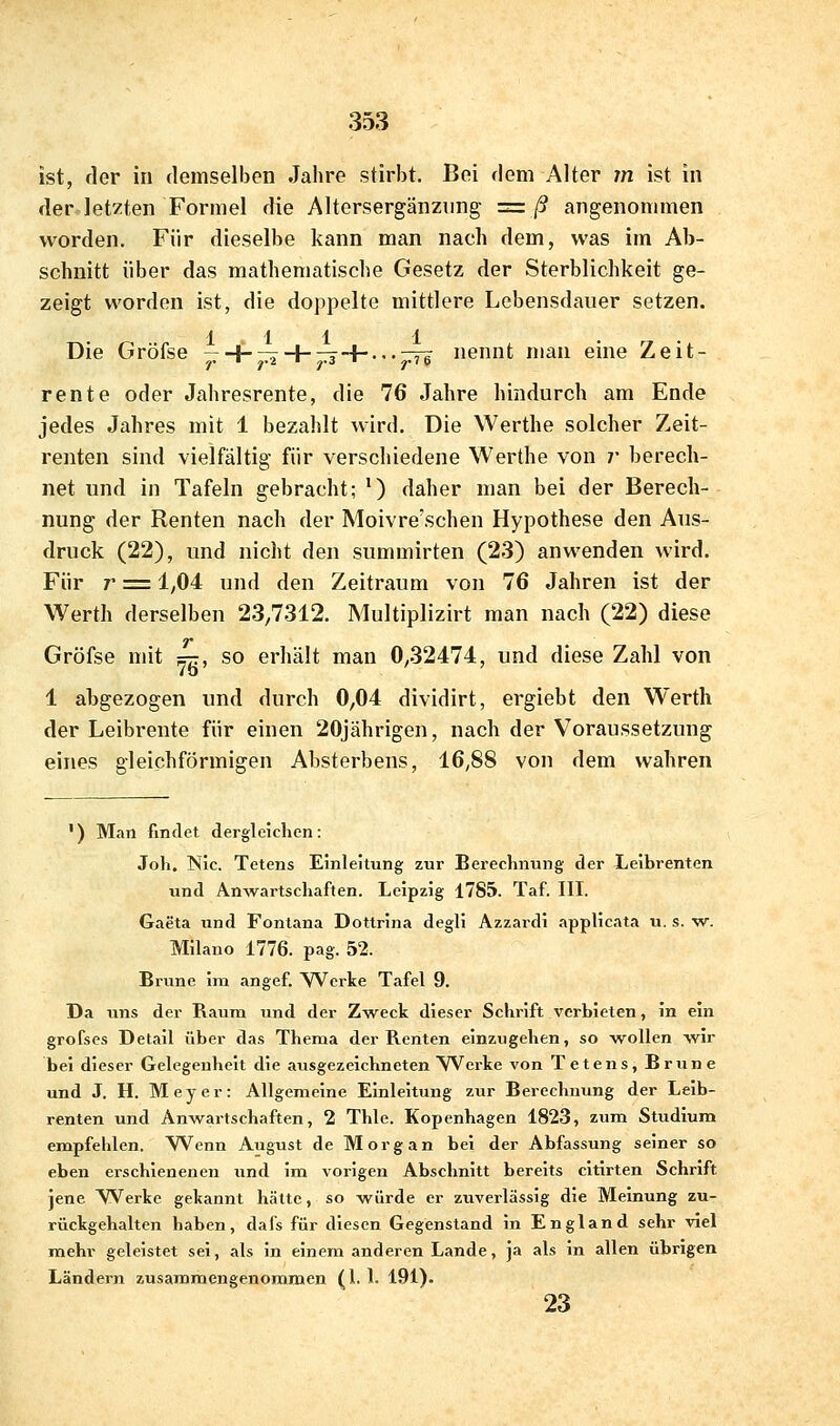 ist, der in demselben Jahre stirbt. Bei dem Alter m ist in der letzten Formel die Altersergänzimg =ß angenommen worden. Für dieselbe kann man nach dem, was im Ab- schnitt über das mathematische Gesetz der Sterblichkeit ge- zeigt worden ist, die doppelte mittlere Lebensdauer setzen. 1111 Die Gröfse —-I-^H-^-h...-7^ nennt man eine Zeit- rente oder Jahresrente, die 76 Jahre hindurch am Ende jedes Jahres mit 1 bezahlt wird. Die Werthe solcher Zeit- renten sind vielfältig für verschiedene Werthe von ;■ berech- net und in Tafeln gebracht; ') daher man bei der Berech- nung der Renten nach der Moivre'schen Hypothese den Aus- druck (22), und nicht den summirten (23) anwenden wird. Für 7* = 1,04 und den Zeitraum von 76 Jahren ist der Werth derselben 23,7312. Multiplizirt man nach (22) diese Gröfse mit =tt, so erhält man 0,32474, und diese Zahl von 1 abgezogen und durch 0,04 dividirt, ergiebt den Werth der Leibrente für einen 20jährigen, nach der Voraussetzung eines gleichförmigen Absterbens, 16,88 von dem wahren ') Man findet dergleichen: Joh. Nie. Tetens Einleitung zur Berechnung der Leibrenten und An^vartscllaften. Leipzig 1785. Taf. III. Gaeta und Fontana Dottrina degli Azzardi applicata u. s. -w. Milano 1776. pag. 52. Brunc im angef. Werke Tafel 9. Da uns der Raum und der Zweck dieser Schrift verbieten, in ein grofses Detail über das Thema der Renten einzugeben, so -wollen wir bei dieser Gelegenheit die ausgezeichneten Werke von Tetens, Brune und J. H. Meyer: Allgemeine Einleitung zur Berechnung der Leib- renten und Anwartschaften, 2 Thle. Kopenhagen 1823, zum Stiidiura empfehlen. Wenn August de Morgan bei der Abfassung seiner so eben erschienenen und im vorigen Abschnitt bereits cltirten Schrift jene ^Verke gekannt hätte, so vs^ürde er zuverlässig die Meinung zu- rückgehalten haben, dafs für diesen Gegenstand in England sehr viel mehr geleistet sei, als in einem anderen Lande, ja als in allen übrigen Ländern zusammengenommen (l. 1. 191). 23