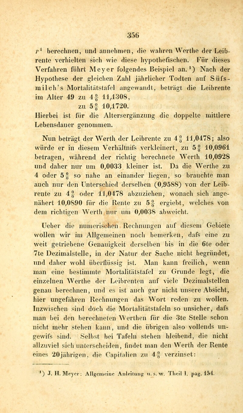 r berechnen, und annehmen, die wahren Werthe der Leib- rente verhielten sich wie diese hypothefischen. Für dieses Verfahren führt Meyer folgendes Beispiel an.') Nach der Hypothese der gleichen Zahl jährlicher Todten auf Siifs- milch's Mortalitätstafel angewandt, beträgt die Leibrente im Alter 49 zu 4 f 11/1308, zu 5|- 10,1720. Hierbei ist für die Altersergänzung die doppelte mittlere Lebensdauer genommen. Nun beträgt der Werth der Leibrente zu 4^ 11,0478; also würde er in diesem Verhältnifs verkleinert, zu 5|^ 10,0961 betragen, während der richtig berechnete Werth 10,0928 und daher nur um 0,0033 kleiner ist. Da die Werthe zu 4 oder 5^ so nahe an einander liegen, so brauchte man auch nur den Unterschied derselben (0,9588) von der Leib- rente zu 4g^ oder 11,0478 abzuziehen, wonach sich ange- nähert 10,0890 für die Rente zu 5^ ergiebt, welches von dem richtigen Werth nur um 0,0038 abweicht. Ueber die numerischen Rechnungen auf diesem Gebiete wollen wir im Allgemeinen noch benierken, dafs eine zu weit getriebene Genauigkeit derselben bis in die 6te oder 7te Dezimalstelle, in der Natur der Sache nicht begründet, und daher wohl überflüssig ist. Man kann freilich, wenn man eine bestimmte Mortalitätstafel zu Grunde legt, die einzelnen Werthe der Leibrenten auf viele Dezimalstellen genau berechnen, und es ist auch gar nicht unsere Absicht, hier ungefähren Rechnungen das Wort reden zu wollen. Inzwischen sind doch die Mortalitätstafeln so unsicher, dafs man bei den berechneten Werthen für die 3te Stelle schon nicht mehr stehen kann, und die übrigen also vollends un- gewifs sind. Selbst bei Tafeln stehen bleibend, die nicht allzuviel sich unterscheiden, findet man den Werth der Rente eines 20jährigen, die Capitalien zu 4|^ verzinset: ') .T. H, Meyer: Allgemeine Anleitung n.s.w. Theil I. pag. 154.