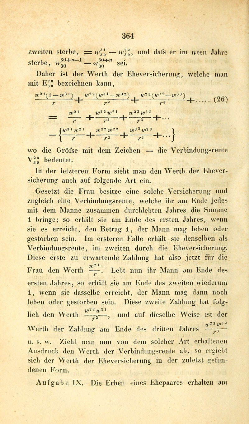 zweiten sterbe, = wH — wH, uiul dafs er im /xten Jahre ^j^^ U„ , 30+»—1 30+7J sterbe, iv^^^ —^^3o ^^i- Daher ist der Werth der Eheversicherung, welche man mit Ell bezeichnen kann, -^ 1 :pi 1 ^3 h C-^) jf,il j^,2 2j^3| j^2 3j^3 2 ^^** ^« ' ^2 B ^* 3 • • • « y. I '^ I '^ I ' t wo die Gröfse mit dem Zeichen — die Verbindungsrente Vll bedeutet. In der letzteren Form sieht man den Werth der Ehever- sicherung auch auf folgende Art ein. Gesetzt die Frau besitze eine solche Versicherung und zugleich eine Verbindungsrente, welche ihr am Ende jedes mit dem Manne zusammen durchlebten Jahres die Summe 1 bringe; so erhält sie am Ende des ersten Jahres, wenn sie es erreicht, den Betrag 1, der Mann mag leben oder gestorben sein. Im ersteren Falle erhält sie denselben als Verbindungsrente, im zweiten durch die Eheversicherung. Diese erste zu erwartende Zahlung hat also jetzt für die Frau den Werth . Lebt nun ihr Mann am Ende des r ersten Jahres, so erhält sie am Ende des zweiten wiederum 1, wenn sie dasselbe erreicht, der Mann mag dann noch leben oder gestorben sein. Diese zweite Zahlung hat folg- lieh den Werth —-^—, und auf dieselbe Weise ist der j^2 3 j^3 2 Werth der Zahlung am Ende des dritten Jahres —p,— u. s. w. Zieht man nun von dem solcher Art erhaltenen Ausdruck den Werth der Verbindungsrente ab, so ergiebt sich der Werth der Eheversicherung in der zuletzt gefun- denen Form. Aufgabe IX. Die Erben eines Ehepaares erhalten am