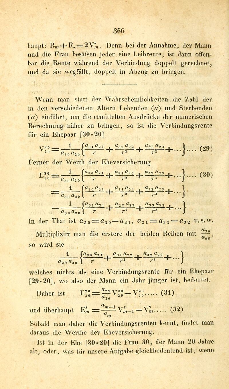 haupt: Rm + R« — 2V^. Denn bei der Annahme, der Mann und die Frau besäfsen joder eine Leibrente, ist dann offen- bar die Rente während der Verbindung doppelt gerechnet, und da sie wegfällt, doppelt in Abzug zu bringen. Wenn man statt der Wahrscheinlichkeiten die Zahl der in den verschiedenen Altern Lebenden (ft) und Sterbenden («) einführt, um die ermittelten Ausdrücke der numerischen Berechnung näher zu bringen, so ist die Verbindungsrente für ein Ehepaar [30-20] Ferner der Werth der Eheversicherune; E^ «30^2ol ^ ^^ ^^ -f-. .. J.. .. V^' 1 (<^30^2 1 . ^31^22 , ^32^23 . \ ,«2ol r ■*■ r^ ^ r3 -*-'••/ «3 1 I <?3 i (l^ I ^ fl^32 ^22 j^ ^3 3 ^2 3 , I ^^1 y. -t- ^.2 -I- ^3 -t----J «3 Q ÖJ2( In der That ist ß3o = «3o—«ai, «3i=«3i —«32 .s.w. Multiplizirt man die erstere der beiden Reihen mit ^, so wird sie 1 \0'3 0 ^2 1 , ^3 l ^■^2 2 . ^3 2 ^2 2 . 1 ~\ r -*- ?'2 -t- ^3 -t--.J »29 ^3 ( welches nichts als eine Verbindnngsrente für ein Ehepaar [29*20], wo also der Mann ein Jahr jünger ist, bedeutet. Daher ist Efo = ^V,*»-V^^ (31) a. «m-l und überhaupt E^ = -^— V^_i — V^.,... (32) m Sobald man daher die Verbindungsrenten kennt, findet man daraus die Werthe der Eheversicherung. Ist in der Ehe [30.20] die Frau 30, der Mann 20 Jahre alt, oder, was für unsere Aufgabe gleichbedeutend ist, wenn