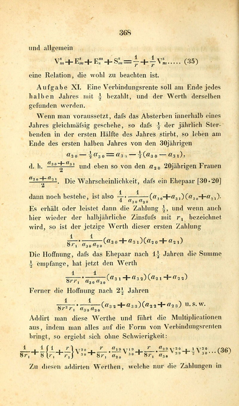 und allgemein Vf„-H E:. + Er + S:„ = y + -i Vt, (35) - eine Relation, die wohl zu beachten ist. Aufgabe XI. Eine Verbindungsrente soll am Ende jedes halben Jahres mit -| bezahlt, und der Werth derselben gefunden werden. Wenn man voraussetzt, dafs das Absterben innerhalb eines Jahres gleichmäfsig geschehe, so dafs -j der jährlich Ster- benden in der ersten Hälfte des Jahres stirbt, so leben am Ende des ersten halben Jahres von den 30jährigen ftsO T^3 0 -— ^^3 (i tC^3 0 ^^3 l)> d. h. ^3o-4-<^3i ^jj^j gijgjj g^ ^Q^ ^gj^ ^^^ 20jährigen Frauen «,n-i-«^^ Die Wahrscheinlichkeit, dafs ein Ehepaar [30• 20] 2 1 1 dami noch bestehe, ist also -t-«——--—(«3o+Ö3i)C^2o+^2i)- 4 «3 Q «2 0 Es erhält oder leistet dann die Zahlung \, und wenn auch hier wieder der halbjährliche Zinsfufs mit t'i bezeichnet wird, so ist der jetzige Werth dieser ersten Zahlung 1 1 ST-r—^—(«3 0 + «3l)(«2 0 + Ö2l) Die Hoffnung, dafs das Ehepaar nach 1^ Jahren die Summe i empfange, hat jetzt den Werth ÖTT--^—T-(«3 1 + «3 2)(«2 1+^2 2) O/ / 1 «3 0 «2 0 Ferner die Hoffnung nach 2^ Jahren ', „ (</32+«33)(«22 + ^23) U.S.W. Sr^r, «30 «20 Addirt man diese Werthe und führt die Multiplicationen aus, indem man alles auf die Form von Verbindungsrenten bringt, so ergiebt sich ohne Schwierigkeit: J[ i_^ Jl _i_''\\720_. ^ »9v'9_i fL.f^V^'-i-lV^'* (36^ 87:+8K+F7r3o + 87r-—V3o + 87;-«3/2« + 2V3o...I'1ö; Zu diesen addirten Werthen, welche nur die Zahlungen in