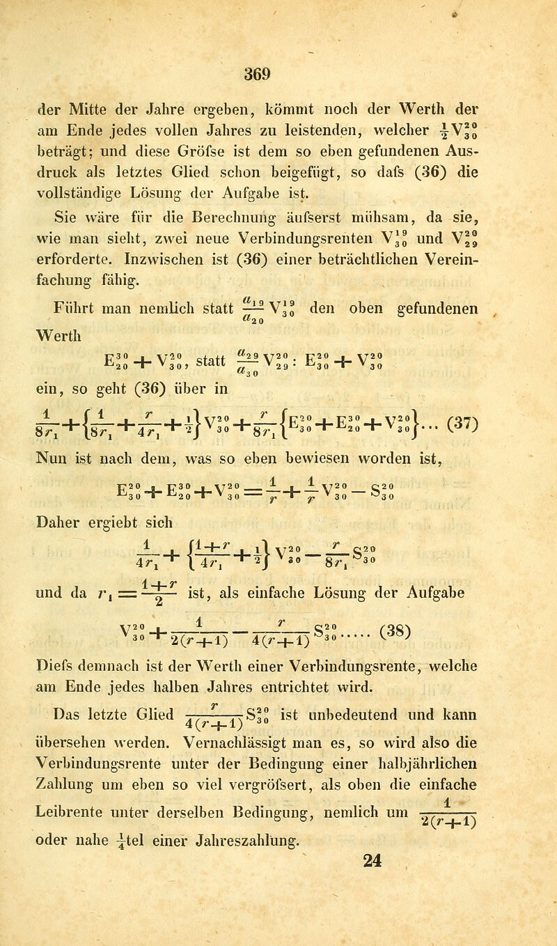 der Mitte der Jahre ergeben, kömmt noch der Werth der am Ende jedes vollen Jahres zu leistenden, welcher ^\ll beträgt; und diese Gröfse ist dem so eben gefundenen Aus- druck als letztes Glied schon beigefügt, so dafs (36) die vollständige Lösung der Aufgabe ist. Sie wäre für die Berechnung äufserst mühsam, da sie, wie man sieht, zwei neue Verbindungsrenten VH und Vj erforderte. Inzwischen ist (36) einer beträchtlichen Verein- fachung fähig. Führt man neralich statt —^ V3 0 den oben gefundenen Werth Ell + V1:, statt ^ Wll: E + V^ ein, so geht (36) über in Nun ist nach dem, was so eben bewiesen worden ist, Daher ergiebt sich ± 1 fl-f-?' l\ y20 ___ _£_C20 r, * \ 4r, *2j ^30 8^1 30 4r, H 2 und da j'i = I ist, als einfache Lösung der Aufgabe ^3oH-2(^_j_l) 4(r_}-l)^3» ^ -^ Diefs demnach ist der Werth einer Verbindungsrente, welche am Ende jedes halben Jahres entrichtet wird. Das letzte Glied ^t rrS?« ist unbedeutend und kann 4(r_f-l) 3 0 übersehen werden. Vernachlässigt man es, so wird also die Verbindungsrente unter der Bedingung einer halbjährlichen Zahlung um eben so viel vergröfsert, als oben die einfache 1 Leibrente unter derselben Bedingung, nemlich um -^ jr oder nahe ^tel einer Jahreszahlüng. 24