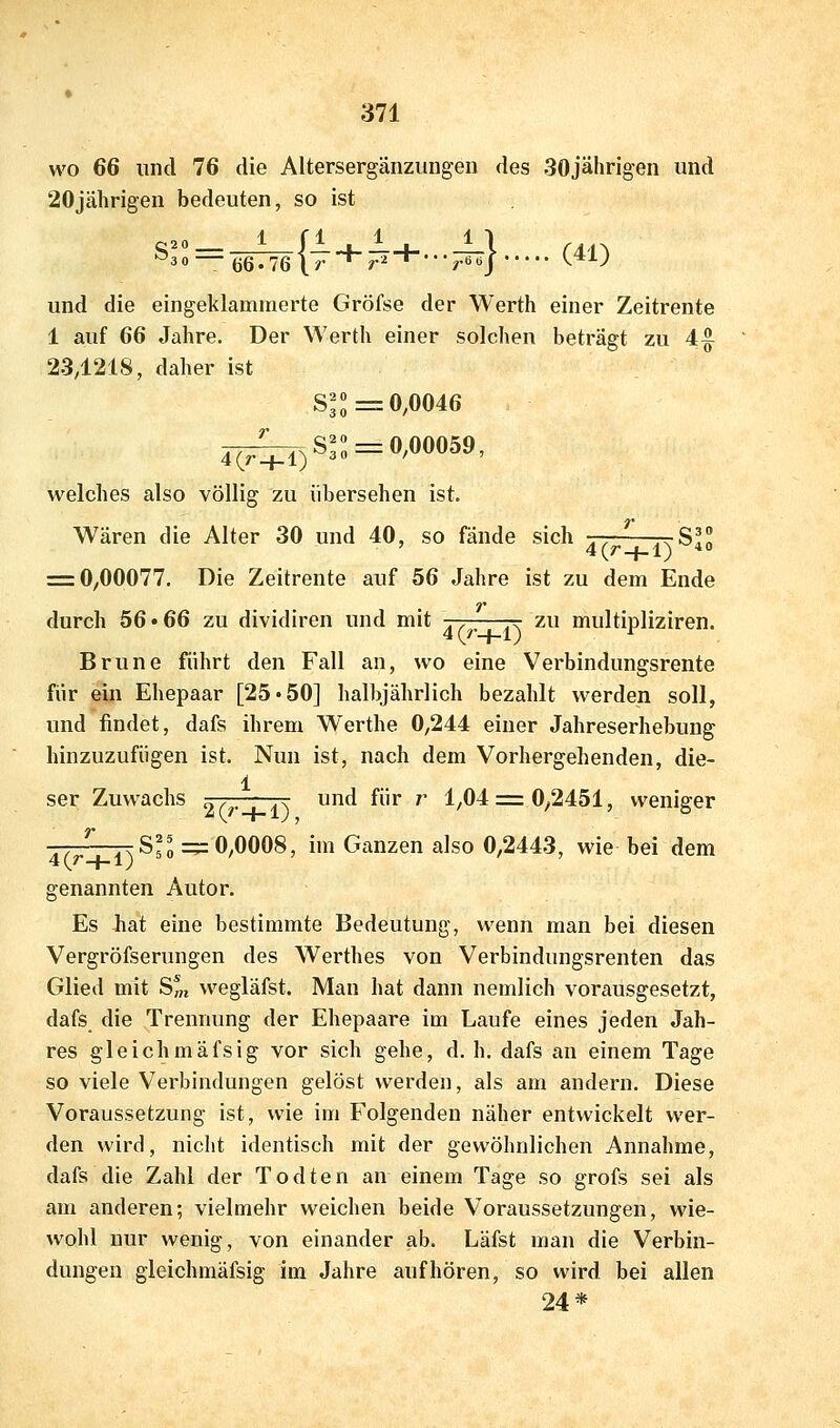 wo 66 und 76 die Altersergänzungen des 30jälirigen und 20jährigen bedeuten, so ist ^30= QQ.'J6\T'^r^'^'r^} ^^^) und die eingeklammerte Gröfse der Werth einer Zeitrente 1 auf 66 Jahre. Der Werth einer solchen beträgt zu 4^ 234218, daher ist 8^^=0,0046  ^,S^: = 0,00059, 4(r + l) welches also völlig zu übersehen ist. Wären die Alter 30 und 40, so fände sich 77 ttSI^ ' 4(/--{-l) * = 0,00077. Die Zeitrente auf 56 Jahre ist zu dem Ende durch 56 »66 zu dividiren und mit jj-^—-r zu multipliziren. Brune führt den Fall an, wo eine Verbindungsrente für ein Ehepaar [25*50] halbjährlich bezahlt werden soll, und findet, dafs ihrem Werthe 0,244 einer Jahreserhebung hinzuzufügen ist. Nun ist, nach dem Vorhergehenden, die- 1 ser Zuwachs ^-r-—j^ und für r 1,04 = 0,2451, weniger -— 7tS?o =^0,0008, im Ganzen also 0,2443, wie bei dem 4{r-j-l) 3« ' ' ' ' genannten Autor. Es Jhat eine bestimmte Bedeutung, wenn man bei diesen Vergröfserungen des Werthes von Verbindungsrenten das Glied mit S« wegläfst. Man hat dann nemlich vorausgesetzt, dafs die Trennung der Ehepaare im Laufe eines jeden Jah- res gleichmäfsig vor sich gehe, d. h. dafs an einem Tage so viele Verbindungen gelöst werden, als am andern. Diese Voraussetzung ist, wie im Folgenden näher entwickelt wer- den wird, nicht identisch mit der gewöhnlichen Annahme, dafs die Zahl der Todten an einem Tage so grofs sei als am anderen; vielmehr weichen beide Voraussetzungen, wie- wohl nur wenig, von einander ab. Läfst man die Verbin- dungen gieichmäfsig im Jahre aufhören, so wird bei allen 24*