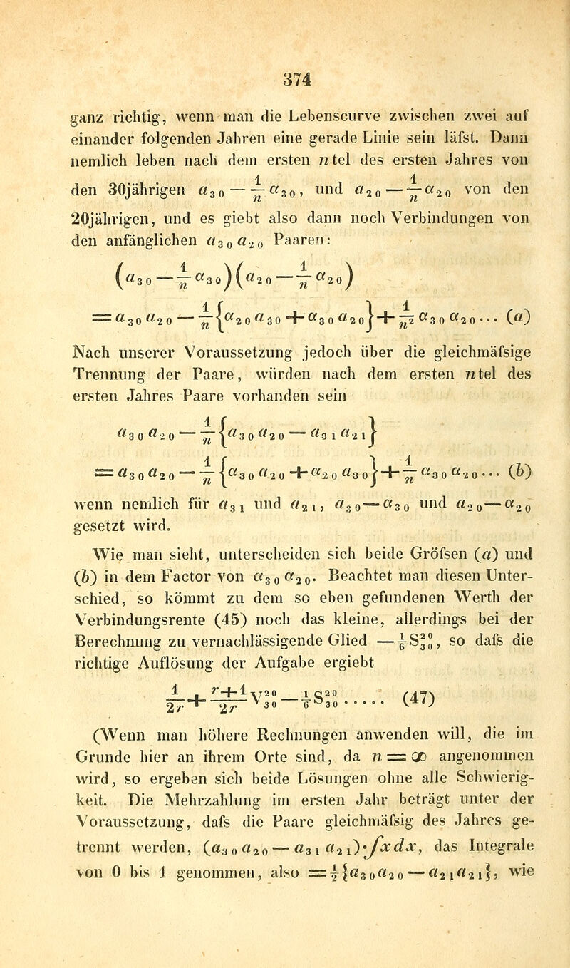 ganz richtig, wenn man die Lebenscurve zwischen zwei auf einander folgenden Jahren eine gerade Linie sein läfst. Dann nemlich leben nach dein ersten ntel des ersten Jahres von 1 1 den 30jährigen «30 —— «so? d ^20—V^^o von den 20jährigen, und es giebt also dann noch Verbindungen von den anfänglichen «30020 Paaren: (^^30—~^3oH^2o—~^2oy = «30^20 ■^■!^2 0^^30+Of3 0Ö20j + ^^30^2 0- C^} Nach unserer Voraussetzung jedoch über die gleichmäfsige Trennung der Paare, würden nach dem ersten 7itel des ersten Jahres Paare vorhanden sein 1 r 1 ^30^2 0~~'^i'^30^20 ^^31^21j = Ö30«2 0 — -;7|«3 0«20+«20«3o| + —«3 0«20--- C^) wenn nemlich für «31 und «au ^'30—^zo und «20 — <^2o gesetzt wird. Wie man sieht, unterscheiden sich beide Gröfsen («) und (&) in dem Factor von «30 «20- Beachtet man diesen Unter- schied, so kömmt zu dem so eben gefundenen Werth der Verbindungsrente (45) noch das kleine, allerdings bei der Berechnung zu vernachlässigende Glied —^83, so dafs die richtige Auflösung der Aufgabe ergiebt 1 /--i-l 2r* 2r *-^V3^»-iSro (47) (Wenn man höhere Rechnungen anwenden will, die im Grunde hier an ihrem Orte sind, da w == X angenommen wird, so ergeben sich beide Lösungen ohne alle Schwierig- keit. Die Mehrzahlung im ersten Jahr beträgt unter der Voraussetzung, dafs die Paare gleichmäfsig des Jahres ge- trennt werden, («30^20 — a^i a^i^yxdx, das Integrale von 0 bis 1 genommen, also =^{«30«20 — «21 «21}» ^i©