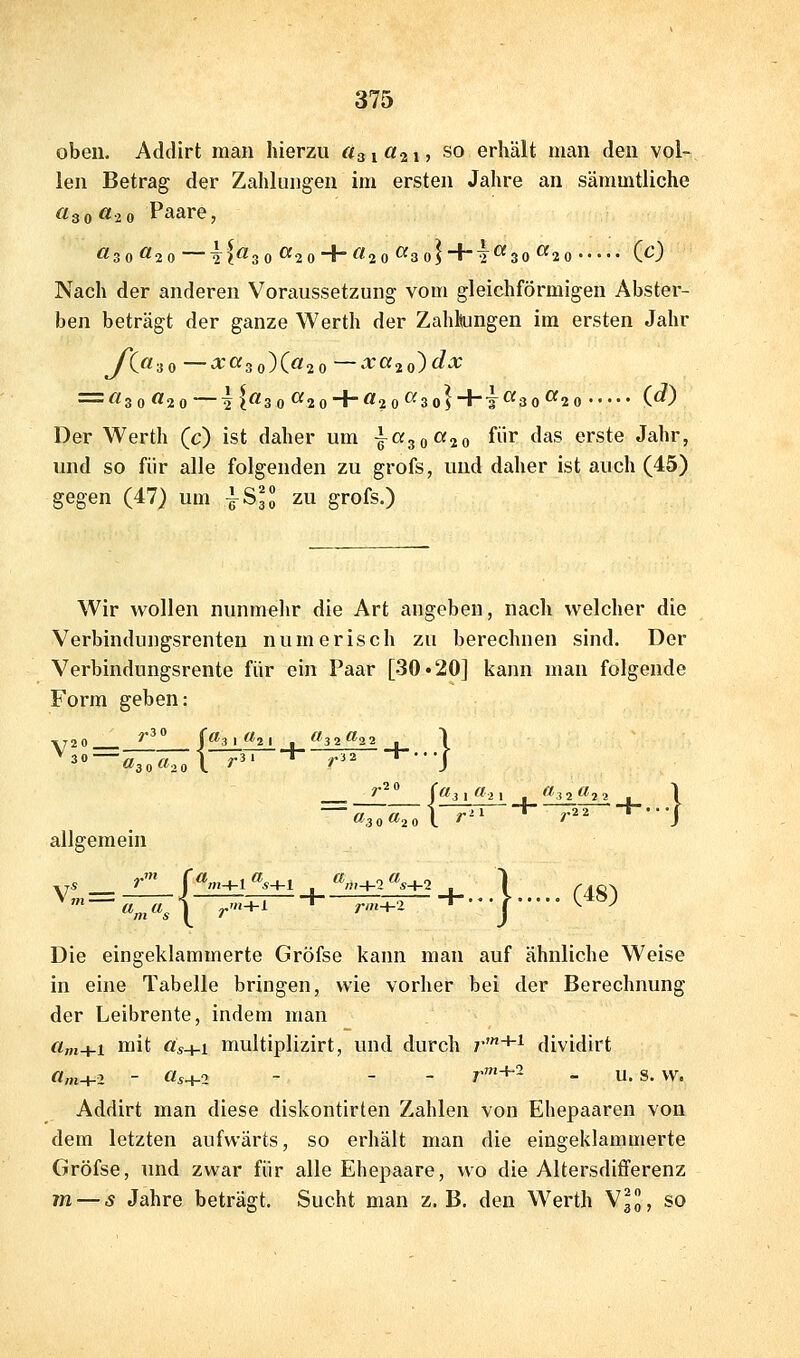 oben. Addirt man hierzu «31 «21? so erhält man den vol- len Betrag der Zahlungen im ersten Jahre an sämmtliche «3 0 «20 Paare, Nach der anderen Voraussetzung vom gleichförmigen Abster- ben beträgt der ganze Werth der Zahlungen im ersten Jahr yt«3 0 — a:a3 o)(ö2 0 —-^'«2 0) f^-*^ = «3 0«2 0—l|«3 0«2 0 + «2 0«3 0)+i«30«2 0 (^) Der Werth (c) ist daher um }ciso^-io fi'** ^'^s erste Jahr, und so für alle folgenden zu grofs, und daher ist auch (45) gegen (47) um ^SH zu grofs.) Wir wollen nunmehr die Art angeben, nacli welcher die Verbindungsrenten numerisch zu berechnen sind. Der Verbindungsrente für ein Paar [30.20] kann man folgende Form geben: V20_ ^•^° jail (hl .ff 32^^22 \ ^^—a^.a.oX r^' * r'^ '*''] ~«3o«2ol r'' ^ r^^ ■*'J allgemein 'v'sX^'^'—'—?;^^T-+---| C48) Die eingeklammerte Gröfse kann man auf ähnliche Weise in eine Tabelle bringen, wie vorher bei der Berechnung der Leibrente, indem man a„i+i mit «s+i multiplizirt, und durch 7-'+'^ dividirt «/H+2 - «5+2 - - - r'+-- - u. s. w. Addirt man diese diskontirten Zahlen von Ehepaaren von dem letzten aufwärts, so erhält man die eingeklammerte Gröfse, und zwar für alle Ehepaare, wo die Altersdifferenz m — s Jahre beträgt. Sucht man z.B. den Werth V30, so