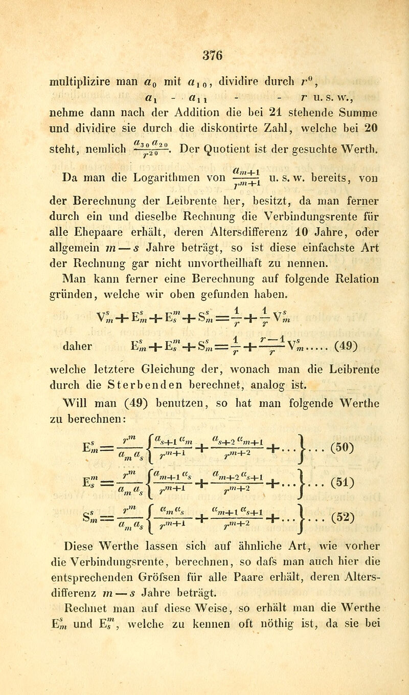 multiplizire man üq mit «io> dividire durch /', «1 - «11 - - r u. s. \v., nehme dann nach der Addition die bei 21 stehende Summe und dividire sie durch die diskontirte Zahl, welche bei 20 steht, nemlich ■ ^^o^. Der Quotient ist der gesuchte Werth, Da man die Logarithmen von -^^^ u. s. w. bereits, von der Berechnung der Leibrente her, besitzt, da man ferner durch ein und dieselbe Rechnung die Verbindungsrente für alle Ehepaare erhält, deren Altersdifferenz 10 Jahre, oder allgemein m — s Jahre beträgt, so ist diese einfachste Art der Rechnung gar nicht unvortheilhaft zu nennen. Man kann ferner eine Berechnung auf folgende Relation gründen, welche wir oben gefunden haben. V:„ + E^, + ErH-S^«=l + -iv^ daher E*^ + E' + SL = -^ + ^ V*^ (49) welche letztere Gleichung der, wonach man die Leibrente durch die Sterbenden berechnet, analog ist. Will man (49) benutzen, so hat man folgende Werthe zu berechnen: f rit-hl • „OT+2 ^'-i^A ^. P». _^ I ^»»-t-l s «;n+2 ^^^+1 4_ _J!i±i—£±1 j. I Tll_l_9 I } .(50) } . (51) } ■ (52) Diese Werthe lassen sich auf ähnliche Art, wie vorher die Verbindungsrente, berechnen, so dafs man auch hier die entsprechenden Gröfsen für alle Paare erhält, deren Alters- differenz m — s Jahre beträgt. Rechnet man auf diese Weise, so erhält man die Werthe E^, und Er, welche zu kennen oft nöthig ist, da sie bei