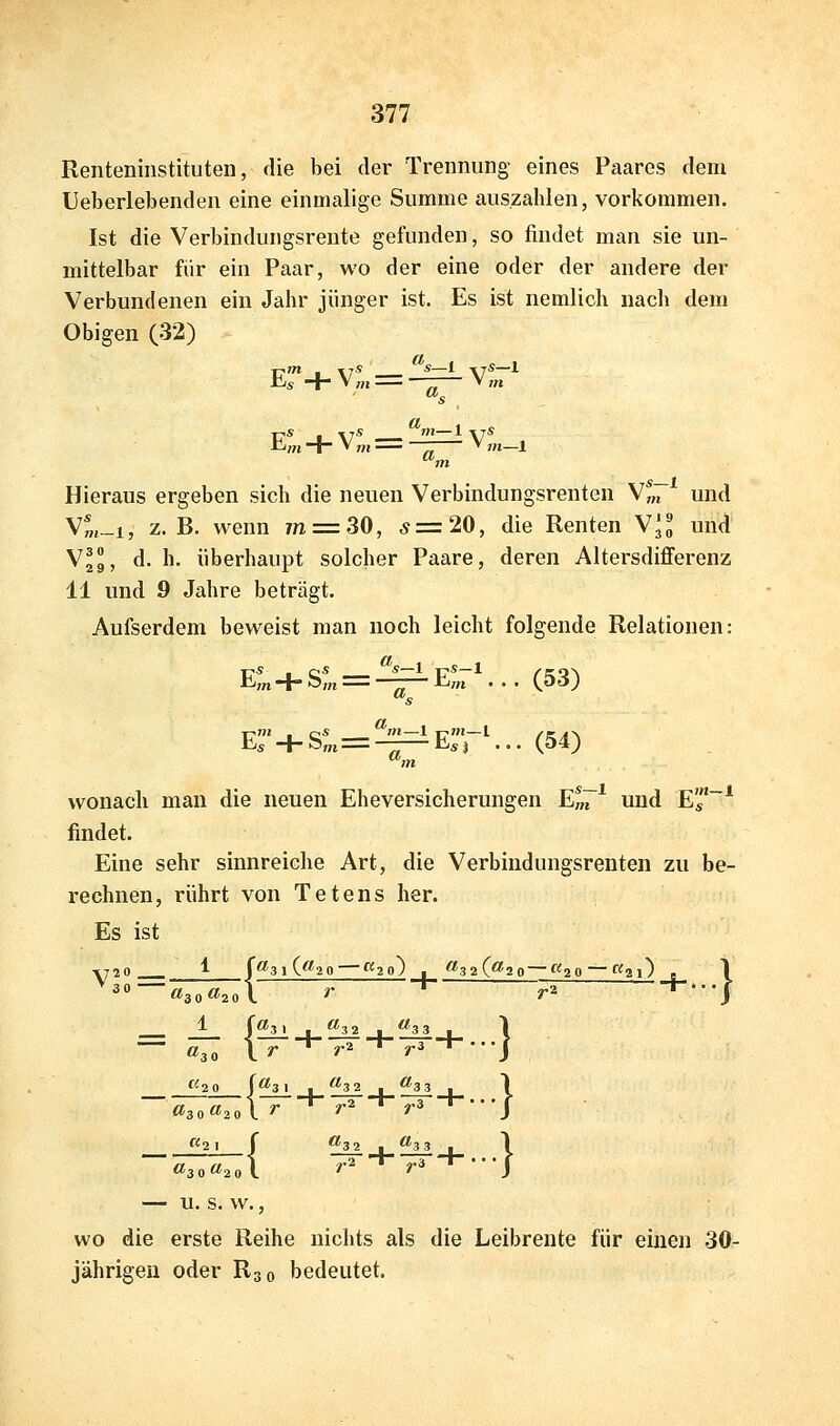 Renteninstituten, die bei der Trennung eines Paares dem Ueberlebenden eine einmalige Summe auszahlen, vorkommen. Ist die Verbindungsrente gefunden, so findet man sie un- mittelbar für ein Paar, wo der eine oder der andere der Verbundenen ein Jahr jünger ist. Es ist nemlich nach dem Obigen (32) ETtl . itS ___ S 1 \tS—1 * -T V ,H —^ V m Es , xis m—1 \7« Hieraus ergeben sich die neuen Verbindungsrenten V^7 und Ym-i, Z.B. wenn 7n = 30, 5=20, die Renten V^^ und Vjg, d. h. überhaupt solcher Paare, deren Altersdifferenz 11 und 9 Jahre beträgt. Aufserdem beweist man noch leicht folgende Relationen: Eot+S„i = ———E„i ... (53) 's 5+S„, = ——Esi ...(54) 'm wonach man die neuen Eheversicherungen E^7* und Es* findet. Eine sehr sinnreiche Art, die Verbindungsrenten zu be- rechnen, rührt von Tetens her. Es ist yr?» ^ f<^3l(^20 ^1^20) ■ ^32(^20—«20 — ^1^21) e \ __ *^20 [^3 1 I ^■'32 , <^3 3 . 1 «30«2ol ^ ^^ *'^ J «2 1 I ^3 2 , ^3 3 . 1 «3 — U. S. W., wo die erste Reihe nichts als die Leibrente für einen 30- jährigen oder R30 bedeutet.