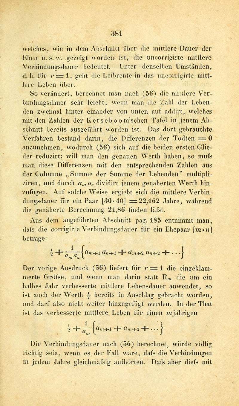 welches, wie in dem Abschnitt über die mittlere Dauer der Ehen n. s. w. gezeigt worden ist, die uncorrigirte mittlere Verbinduugsdauer bedeutet. Unter denselben Umständen,' d.h. für r=l, geht die Leibreute in das uncorrigirte mitt- lere Leben über. So verändert, berechnet man nach (56) die mittlere Ver- bindungsdauer sehr leicht, wenn man die Zahl der Leben- den zweimal hinter einander von unten auf addirt, welches mit den Zahlen der Kerseboom'schen Tafel in jenem Ab- schnitt bereits ausgeführt worden ist. Das dort gebrauchte Verfahren bestand darin, die Differenzen der Todten =0 anzunehmen, wodurch (56) sich auf die beiden ersten Glie- der reduzirt; will man den genauen Werth haben, so mufs man diese Differenzen mit den entsprechenden Zahlen aus der Columne „Summe der Summe der Lebenden multipli- ziren, und durch «„,«, dividirt jenem genähertien Werth hin- zufügen. Auf solche Weise ergiebt sich die mittlere Verbin- dungsdauer für ein Paar [30«40] =22,162 Jahre, während die genäherte Berechnung 21,86 finden läfst. Aus dem angeführten Abschnitt pag. 185 entnimmt man, dafs die corrigirte Verbinduugsdauer für ein Ehepaar [m»7i] betrage: ■^ + „ ^, \(im+l (1,1+1 •+ (Im^i a,i^2 + ... f Der vorige Ausdruck (56) liefert für z' :=: 1 die eingeklam- merte Gröfse, und wenn mau darin statt R«j die um ein halbes Jahr verbesserte mittlere Lebensdauer anwendet, so ist auch der Werth ~ bereits in Anschlag gebracht worden, und darf also nicht weiter hinzugefügt werden. In der That ist das verbesserte mittlere Leben für einen 7/ijährigen i -f- — |ö!;»+l + (lm+2 + •••!■ Die Verbindungsdauer nach (56) berechnet, würde völlig richtig sein, wenn es der Fall wäre, dafs die Verbindungen m jedem Jahre gleichmäfsig aufhörten. Dafs aber diefs mit