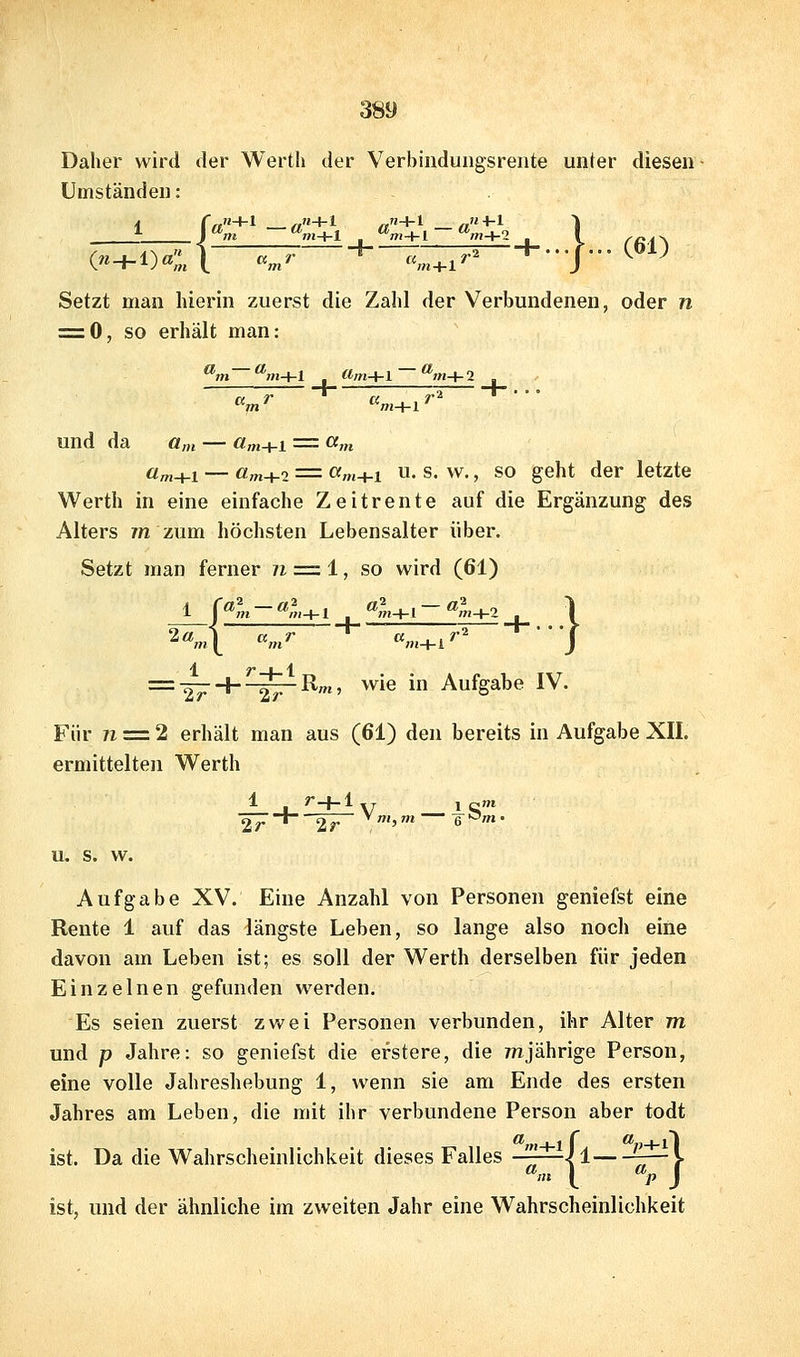 Daher wird der Werth der Verbinduugsrente unter diesen Umständen: Setzt man hierin zuerst die Zahl der Verbundenen, oder n = 0, so erhält man: und da o„, — «m+i = «m üm+i — öm+2 = «m+1 u. s. w., SO geht der letzte Werth in eine einfache Zeitrente auf die Ergänzung des Alters 7« zum höchsten Lebensalter über. Setzt man ferner n = i, so wird (61) 1 2«. = -27 + ^-^R'«5 wie in Aufgabe IV. Für 71 = 2 erhält man aus (61) den bereits in Aufgabe XII. ermittelten Werth 1 r-f-1 27* 27 u. s. w. Aufgabe XV. Eine Anzahl von Personen geniefst eine Rente 1 auf das längste Leben, so lange also noch eine davon am Leben ist; es soll der Werth derselben für jeden Einzelnen gefunden werden. Es seien zuerst zwei Personen verbunden, ihr Alter 777 und p Jahre: so geniefst die erstere, die 77ijährige Person, eine volle Jahreshebung 1, wenn sie am Ende des ersten Jahres am Leben, die mit ihr verbundene Person aber todt ist. Da die Wahrscheinlichkeit dieses Falles —-—^1 —J. ^m { % ) ist, und der ähnliche im zweiten Jahr eine Wahrscheinlichkeit