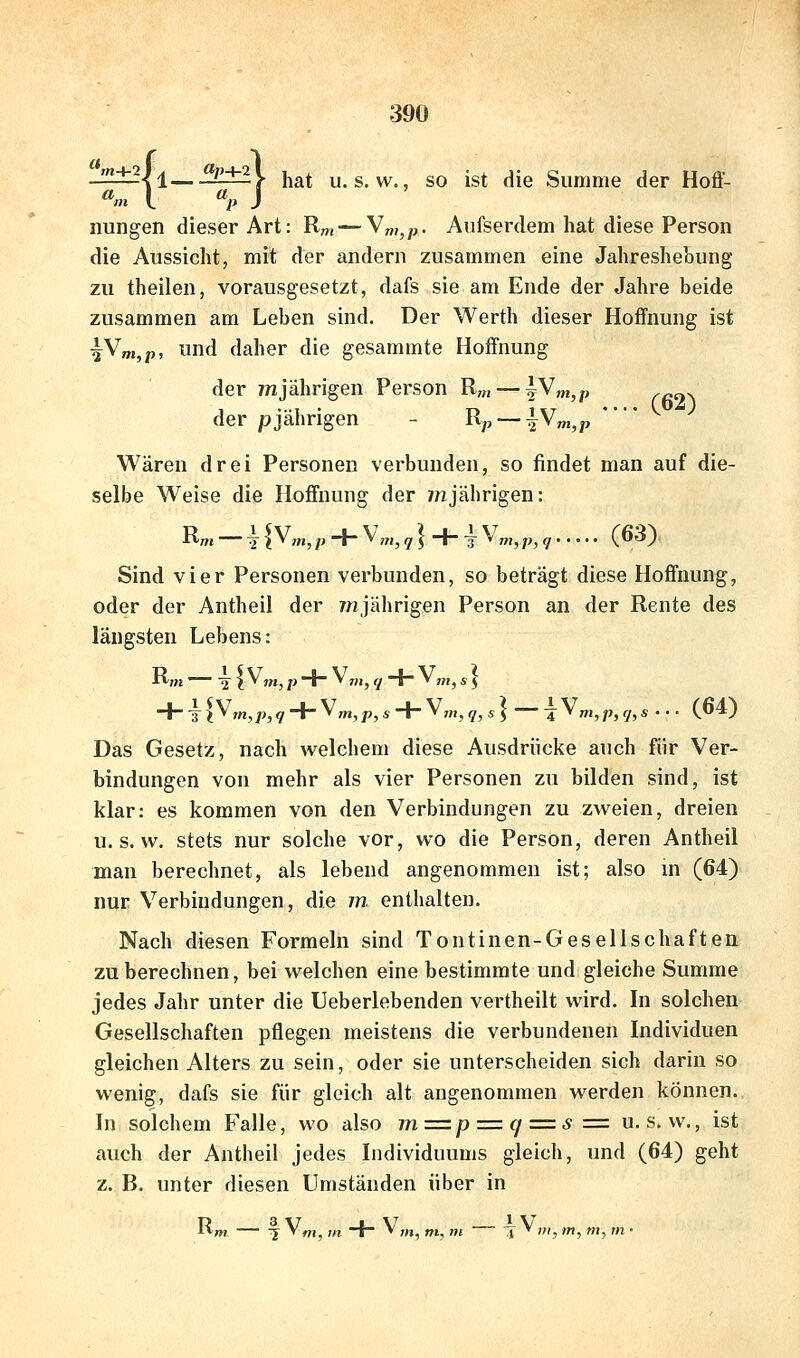 '^I^l±2\i^3l±l\ hat u. s. w., so ist die Summe der Hoff- nungen dieser Art: R„, — \n,,p- Anfserdem hat diese Person die Aussicht, mit der andern zusammen eine Jahreshebung zu theilen, vorausgesetzt, dafs sie am Ende der Jahre beide zusammen am Leben sind. Der Werth dieser Hoffnung ist tV»i,p, und daher die gesammte Hoffnung der /njährigen Person Rm — ^^m,p .^^^ der pjährigen - Ry, —|V;„,p *■' Wären drei Personen verbunden, so findet man auf die- selbe Weise die Hoffnung der ynjährigen: Rm — U^'n,p + ^m,q]+iVn,,p,r, (63) Sind vier Personen verbunden, so beträgt diese Hoffnung, oder der Antheil der /njährigen Person an der Rente des längsten Lebens: Rm — 2 i V,n, p + <* ni, 7 + V„,j f J -i--kl^^in,p,q + ^m,p,s + ^7n,q,s] 4 V„,,;,,y,s ... (64) Das Gesetz, nach welchem diese Ausdrücke auch für Ver- bindungen von mehr als vier Personen zu bilden sind, ist klar: es kommen von den Verbindungen zu zweien, dreien u. s. w. stets nur solche vor, wo die Person, deren Antheil man berechnet, als lebend angenommen ist; also m (64) nur Verbindungen, die m enthalten. Nach diesen Formeln sind Tontinen-Gesellschaften zu berechnen, bei welchen eine bestimmte und gleiche Summe jedes Jahr unter die Ueberlebenden vertheilt wird. In solchen Gesellschaften pflegen meistens die verbundenen Individuen gleichen Alters zu sein, oder sie unterscheiden sich darin so wenig, dafs sie für gleich alt angenommen werden können. In solchem Falle, wo also m=p = c/ = s= u. s. w., ist auch der Antheil jedes Individuums gleich, und (64) geht z. B. unter diesen Umständen über in + V,„ m m — -J^ Dl, m, m, m •