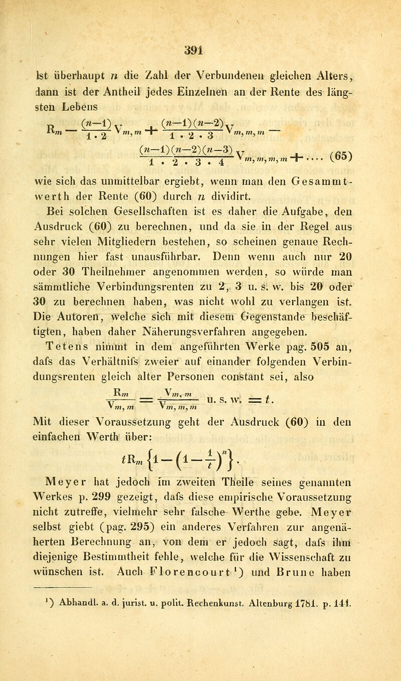 Ist überhaupt n die Zahl der Verbundenen gleichen Alters, dann ist der Antheil jedes Einzelnen an der Rente des läng- sten Lebens 1 . 2 . 3 • 4 ^>,»!,mjin-i- Ky^J wie sich das unmittelbar ergiebt, wenn man den Gesammt- werth der Rente (60) durch n dividirt. Bei solchen Gesellschaften ist es daher die Aufgabe, den Ausdruck (60) zu berechnen, und da sie in der Regel aus sehr vielen Mitgliedern bestehen, so scheinen genaue Rech- nungen hier fast unausführbar. Denn wenn auch nur 20 oder 30 Theilnehmer angenommen werden, so würde man sämmtliche Verbindungsrenten zu 2, 3 u. s. w. bis 20 oder 30 zu berechnen haben, was nicht wohl zu verlangen ist. Die Autoren, welche sich mit diesem Gegenstande beschäf- tigten, haben daher Näherungsverfahren angegeben, Tetens nimmt in dem angeführten Werke pag. 505 an, dafs das Verhältnifs zweier auf einander folgenden Verbin- dungsreuten gleich alter Personen constant sei, also Tr = tV , U. S. W. =t. ' m, m, m Mit dieser Voraussetzung geht der Ausdruck (60) in den einfachen Werth über: ,B„{i_(i_lyj Meyer hat jedoch im zweiten Theile seines genannten Werkes p. 299 gezeigt, dafs diese empirische Voraussetzung nicht zutreffe, vielmehr sehr falsche Werthe gebe. Meyer selbst giebt (pag. 295) ein anderes Verfahren zur angenä- herten Berechnung an, von dem er jedoch sagt, dafs ihm diejenige Bestimmtheit fehle, welche für die Wissenschaft zu wünschen ist. Auch Florencourt') und Bruno haben ') Abhandl. a. d. Jurist, u. pollt. Rechenkunst. Altenburg 1781. p. 141.