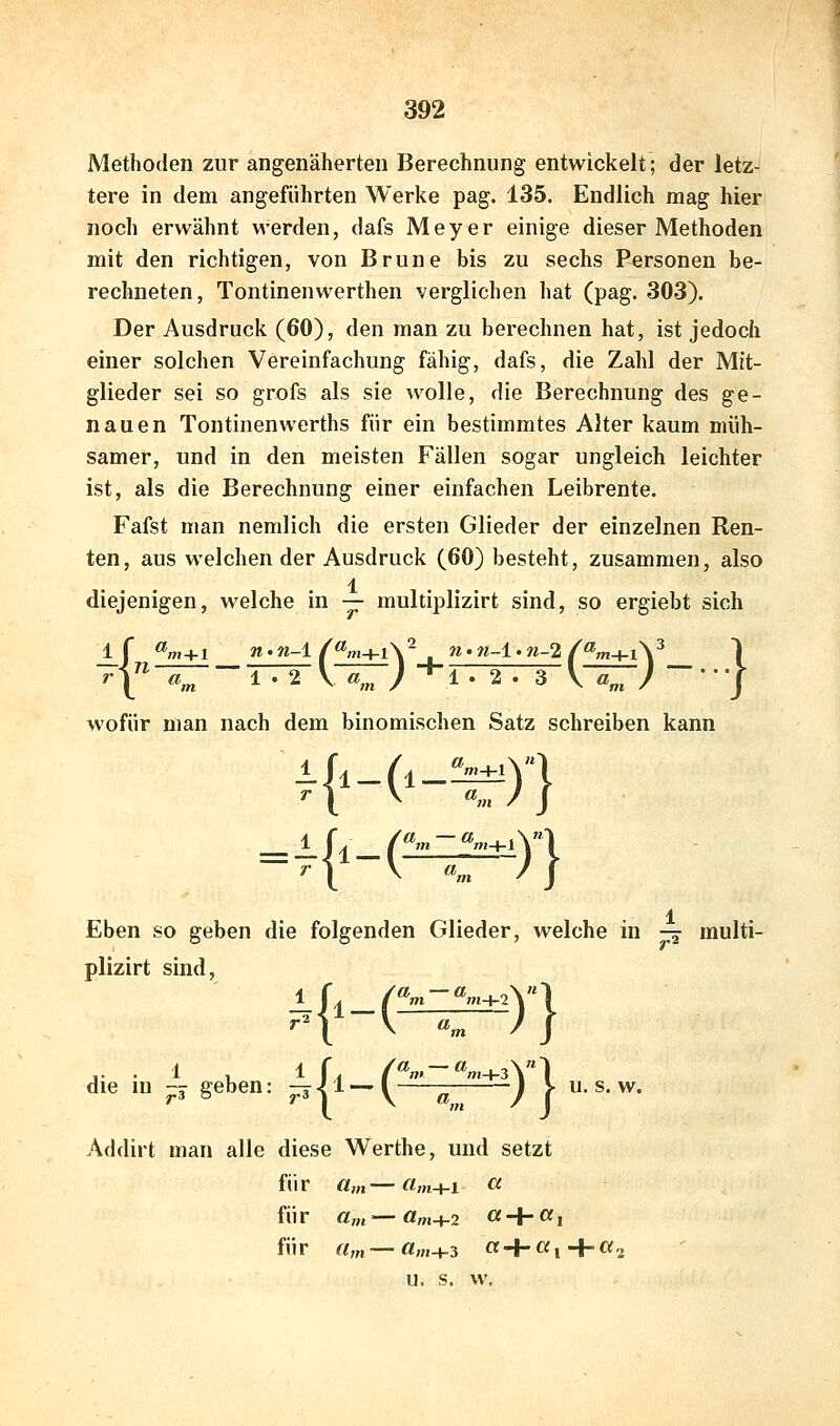 Methoden zur angenäherten Berechnung entwickelt; der letz- tere in dem angeführten Werke pag. 135. Endlich mag hier noch erwähnt werden, dafs Meyer einige dieser Methoden mit den richtigen, von Brune bis zu sechs Personen be- rechneten, Tontinenwerthen verglichen hat (pag. 303). Der Ausdruck (60), den man zu berechnen hat, ist jedoch einer solchen Vereinfachung fähig, dafs, die Zahl der Mit- glieder sei so grofs als sie wolle, die Berechnung des ge- nauen Tontinenwerths für ein bestimmtes Alter kaum müh- samer, und in den meisten Fällen sogar ungleich leichter ist, als die Berechnung einer einfachen Leibrente. Fafst man nemlich die ersten Glieder der einzelnen Ren- ten, aus welchen der Ausdruck (60) besteht, zusammen, also .1 diejenigen, welche in — multiplizirt sind, so ergiebt sich wofür man nach dem binomischen Satz schreiben kann Eben so geben die folgenden Glieder, welche in — multi- plizirt sind, die in ^ geben: ^|l-.(^^^2) | Addirt man alle diese Werthe, und setzt für a,n—«m+l « fü r a„i — a»j+2 « + a, fÜ r (Im — «OT-f-3 « + Cf i u. s. w. u. s. w.