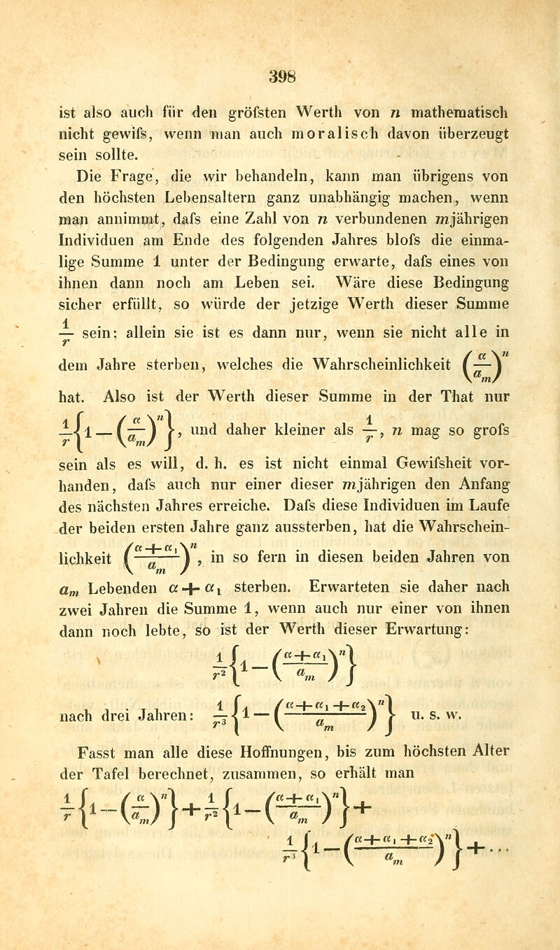 ist also auch für den gröfsten Werth von n mathematisch nicht gewife, wenn man auch moralisch davon überzeugt sein sollte. Die Frage, die wir behandeln, kann man übrigens von den höchsten Lebensaltern ganz unabhängig machen, wenn man annimmt, dafs eine Zahl von n verbundenen ynjährigen Individuen am Ende des folgenden Jahres blofs die einma- lige Summe 1 unter der Bedingung erwarte, dafs eines von ihnen dann noch am Leben sei. Wäre diese Bedingung sicher erfüllt, so würde der jetzige Werth dieser Summe 1 — sein: allein sie ist es dann nur, wenn sie nicht alle in (« \« — I hat. Also ist der Werth dieser Summe in der That nur —\i (^) fj ^1^ daher kleiner als —, n mag so grofs sein als es will, d. h. es ist nicht einmal Gewifsheit vor- handen, dafs auch nur einer dieser /njährigen den Anfang des nächsten Jahres erreiche. Dafs diese Individuen im Laufe der beiden ersten Jahre ganz aussterben, hat die Wahrschein- lichkeit (—^—-) , in so fern in diesen beiden Jahren von um Lebenden ß+Wi sterben. Erwarteten sie daher nach zwei Jahren die Summe 1, wenn auch nur einer von ihnen dann noch lebte, so ist der Werth dieser Erwartung: nach drei Jahren: ;:?(^ ~ l ä ) f * ^' ^' Fasst man alle diese Hoffnungen, bis zum höchsten Alter der Tafel berechnet, zusammen, so erhält man