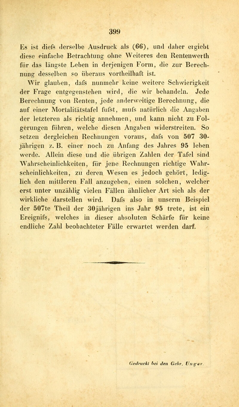 Es ist diefs derselbe Ausdruck als (66), und daher eigiebt diese einfache Betrachtung ohne Weiteres den Renteuwerth für das längste Leben in derjenigen Form, die zur Berech- nung desselben so überaus vortheilhaft ist. Wir glauben, dafs nunmehr keine weitere Schwierigkeit der Frage entgegenstehen wird, die wir behandeln. Jede Berechnung von Renten, jede anderweitige Berechnung, die auf einer Mortalitätstafel fiifst, mufs natürlich die Angaben der letzteren als richtig annehmen, und kann nicht zu Fol- gerungen führen, welche diesen Angaben widerstreiten. So setzen dergleichen Rechnungen voraus, dafs von 507 30- jährigen 7. B. einer noch zu Anfang des Jahres 95 leben werde. Allein diese und die übrigen Zahlen der Tafel sind Wahrscheinlichkeiten, für jene Rechnungen richtige Wahr- scheinlichkeiten, zu deren Wesen es jedoch gehört, ledig- lich den mittleren Fall anzugeben, einen solchen, welcher erst unter unzählig vielen Fällen ähnlicher Art sich als der wirkliche darstellen wird. Dafs also in unserm Beispiel der 507te Theil der 30jährigen ins Jahr 95 trete, ist ein Ereignifs, welches in dieser absoluten Schärfe für keine endliche Zahl beobachteter Fälle erwartet werden darf. Gedruckt bei den Gebr. Uusc«f-