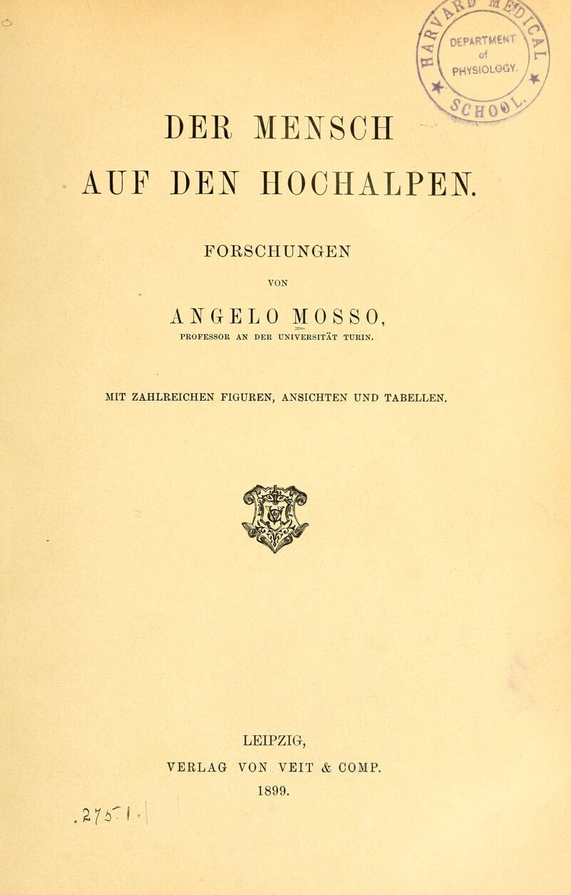 > y/ OEFARTMCNT ©f pHYStOLOÖY. DER MENSCH ^c HO AUF DEN HOCHALPEK FORSCHUNGEN VON ANGELD MOSSO, PROFESSOR AN DER UNIVERSITÄT TURIN. MIT ZAHLREICHEN FIGUßEN, ANSICHTEN UND TABELLEN. LEIPZIG, VERLAG VON VEIT & COMP. 1899. S/y