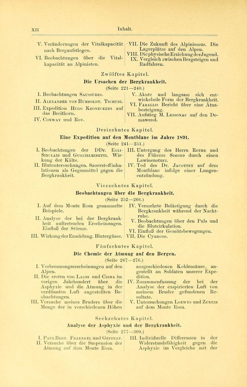 V. Veränderungen der Vitalkapacität nach Bergaufstiegeu. VI. Beobachtungen über die Vital- kapacität an Alpinisten. ■ VII. Die Zukunft des Alpinismus. Die Lagerplätze auf den Alpen. VIII. Die physische Erziehung der Jugend. IX. Vergleich zwischen Bergsteigen und Radfahren. Zwölftes Kapitel. Die Ursachen der Bergkrauklieit. (Seite 221—240.) I. Beobachtungen Saussures. II. Alexander von Humboldt. Tschudi. III. Expedition Hugo Kroneckers auf das Breithorn. IV. CoNWAY und EoY. V. Akute und langsam sich ent- wickelnde Form der Bergkrankheit. VI. Farallls Bericht über eine Ätna- besteigung. VII. Aufstieg M. Lessonas auf den De- mawend. Dreizehntes Kapitel. Eiue Expedition auf den Montblanc im Jahre 1891. (Seite 241—251.) I. Beobachtungen der DDr. Egli- Sinclair und Guglielminetti. Wir- kung der Kälte. II. Blutuutersuchungen. Sauerstoffiuha- lationen als Gegenmittel gegen die Bergkrankheit. III. Untergang des Herrn Rothe und des Führers Simond durch einen Lawinensturz. IV. Tod des Dr. Jacottet auf dem Montblanc infolge einer Lungen- entzünduna-. Vierzehntes Kapitel. Beobachtung-eu über die Bergkrauliheit. (.Seite 252—266.) I. Auf dem Monte Rosa gesammelte , IV. Vermehrte Belästig:una- Beispiele. durch die Bergkrankheit während der Nacht- ruhe. V. Beobachtungen über den Puls und die Blutcirkulation. VI. Einfluß der Gemütsbewegungen. III. WirkungderErmüdung. Blutergüsse. [ VII. Die Cyanose. II. Analyse der bei der Bergkrank- heit auftretenden Erscheinungen. Einfluß der Stürme. Fünfzehntes Kapitel. Die Chemie der Atmung- auf den Berg-en. (Seite 267—276.) I. Verbrennungserscheinungeu auf den Alpen. IL Die ersten von Laghi und Cigna im vorigen Jahrhundert über die Asphyxie und die Atmung in der verdünnten Luft angestellten Be- obachtungen. III. Versuche meines Bruders über die Menge der in verschiedenen Höhen ausgeschiedenen Kohlensäure, an- gestellt an Soldaten unserer Expe- dition. IV. Zusammenfassung der bei der Analyse der exspirierten Luft von meinem Bruder gefundenen Re- sultate. V. Untersuchungen Loewys und Züntzs auf dem Monte Rosa. Sechzehntes Kapitel. Analyse der Asphyxie und der Bergkrankheit. (Seite 277—309.) I. PaülBert. Fraenkel und Geppekt. III. Individuelle Differenzen in der II. Versuche über die Suspension der Widerstandsfähigkeit gegen die Atmung auf dem Monte Rosa. Asphyxie im Vergleiche mit der