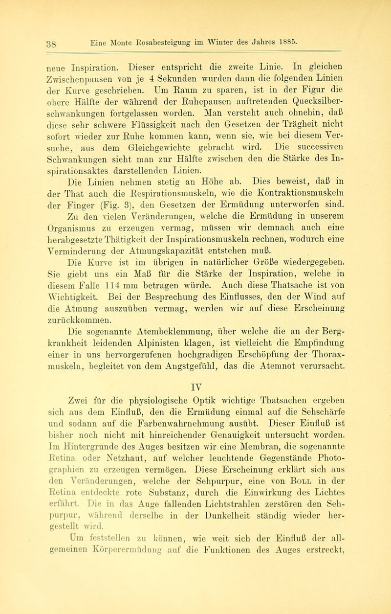 neue Inspiration. Dieser entspricht die zweite Linie. In gleichen Zwischenpausen Yon je 4 Sekunden wurden dann die folgenden Linien der Kurve geschrieben. Um Eaum zu sparen, ist in der Figur die obere Hälfte der während der Ruhepausen auftretenden Quecksilber- schwankungen fortgelassen worden. Man versteht auch ohnehin, daß diese sehr schwere Flüssigkeit nach den Gesetzen der Trägheit nicht sofort wieder zur Ruhe kommen kann, wenn sie, wie bei diesem Ver- suche, aus dem Gleichgewichte gebracht wird. Die successiven Schwankungen sieht man zur Hälfte zwischen den die Stärke des In- spirationsaktes darstellenden Linien. Die Linien nehmen stetig an Höhe ab. Dies beweist, daß in der That auch die Respirationsmuskeln, wie die Kontraktionsmuskeln der Finger (Fig. 3), den Gesetzen der Ermüdung unterworfen sind. Zu den vielen Veränderungen, welche die Ermüdung in unserem Organismus zu erzeugen vermag, müssen wir demnach auch eine herabgesetzte Thätigkeit der Inspirationsmuskeln rechnen, wodurch eine Verminderung der Atmungskapazität entstehen muß. Die Kurve ist im übrigen in natürlicher Größe wiedergegeben. Sie giebt uns ein Maß für die Stärke der Inspiration, welche in diesem Falle 114 mm betragen würde. Auch diese Thatsache ist von Wichtigkeit. Bei der Besprechung des Einflusses, den der Wind auf die Atmung auszuüben vermag, werden wir auf diese Erscheinung zurückkommen. Die sogenannte Atembeklemmung, über welche die an der Berg- krankheit leidenden Alpinisten klagen, ist vielleicht die Empfindung einer in uns hervorgerufenen hochgradigen Erschöpfung der Thorax- muskeln, begleitet von dem Angstgefühl, das die Atemnot verursacht. IV Zwei für die physiologische Optik wichtige Thatsachen ergeben sich aus dem Einfluß, den die Ermüdung einmal auf die Sehschärfe und sodann auf die Farbenwahrnehmung ausübt. Dieser Einfluß ist bisher noch nicht mit hinreichender Genauigkeit untersucht worden. Im Hintergrunde des Auges besitzen wir eine Membran, die sogenannte Retina oder Netzhaut, auf welcher leuchtende Gegenstände Photo- graphien zu erzeugen vermögen. Diese Erscheinung erklärt sich aus den Veränderungen, welche der Sehpurpur, eine von Boll in der Retina entdeckte rote Substanz, durch die Einwirkung des Lichtes erfährt. Die in das Auge fallenden Lichtstrahlen zerstören den Seh- purpur, während derselbe in der Dunkelheit ständig wieder her- gestellt wird. um feststellen zu können, wie weit sich der Einfluß der all- gemeinen Körpercriiiüduiig auf die Funktionen des Auges erstreckt,