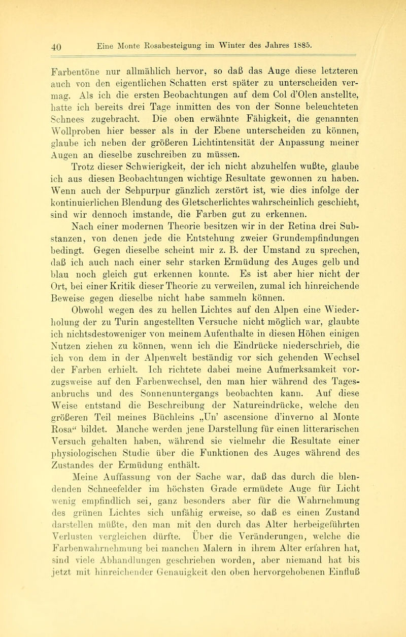 Farbentöne nur allmählich hervor, so daß das Auge diese letzteren auch von den eigentlichen Schatten erst später zu unterscheiden ver- mag. Als ich die ersten Beobachtungen auf dem Col d'Olen anstellte, hatte ich bereits drei Tage inmitten des von der Sonne beleuchteten Schnees zugebracht. Die oben erwähnte Fähigkeit, die genannten Wollproben hier besser als in der Ebene unterscheiden zu können, glaube ich neben der größeren Lichtintensität der Anpassung meiner Augen an dieselbe zuschreiben zu müssen. Trotz dieser Schwierigkeit, der ich nicht abzuhelfen wußte, glaube ich aus diesen Beobachtungen wichtige Resultate gewonnen zu haben. Wenn auch der Sehpurpur gänzlich zerstört ist, wie dies infolge der kontinuierlichen Blendung des Grletscherlichtes wahrscheinlich geschieht, sind wir dennoch imstande, die Farben gut zu erkennen. Nach einer modernen Theorie besitzen wir in der Retina drei Sub- stanzen, von denen jede die Entstehung zweier Grundempfindungen bedingt. Gegen dieselbe scheint mir z. B. der Umstand zu sprechen, daß ich auch nach einer sehr starken Ermüdung des Auges gelb und blau noch gleich gut erkennen konnte. Es ist aber hier nicht der Ort, bei einer Kritik dieser Theorie zu verweilen, zumal ich hinreichende Beweise gegen dieselbe nicht habe sammeln können. Obwohl wegen des zu hellen Lichtes auf den Alpen eine Wieder- holung der zu Turin angestellten Versuche nicht möglich war, glaubte ich nichtsdestoweniger von meinem Aufenthalte in diesen Höhen einigen Nutzen ziehen zu können, wenn ich die Eindrücke niederschrieb, die ich von dem in der Alpenwelt beständig vor sich gehenden Wechsel der Farben erhielt. Ich richtete dabei meine Aufmerksamkeit vor- zugsweise auf den Farbenwechsel, den man hier während des Tages- anbruchs und des Sonnenuntergangs beobachten kann. Auf diese Weise entstand die Beschreibung der Natureindrücke, welche den größeren Teil meines Büchleins „Un' ascensione d'inverno al Monte Rosa bildet. Manche werden jene Darstellung für einen litterarischen Versuch gehalten haben, während sie vielmehr die Resultate einer physiologischen Studie über die Funktionen des Auges während des Zustand es der Ermüdung enthält. Meine Auffassung von der Sache war, daß das durch die blen- denden Schneefelder im höchsten Grade ermüdete Auge für Licht wenig empfindlich sei, ganz besonders aber für die Wahrnehmung des grünen Lichtes sich unfähig erweise, so daß es einen Zustand darstellen müßte, den man mit den durch das Alter herbeigeführten Verlusten vergleichen dürfte. Über die Veränderungen, welche die Farbenwahrnelimung bei manchen Malern in ihrem Alter erfahren hat, sind viele Abhandhingen geschrieben worden, aber niemand hat bis jetzt mit liiiireiclicuder Genauigkeit den ol)en hervorgehobenen Einfluß