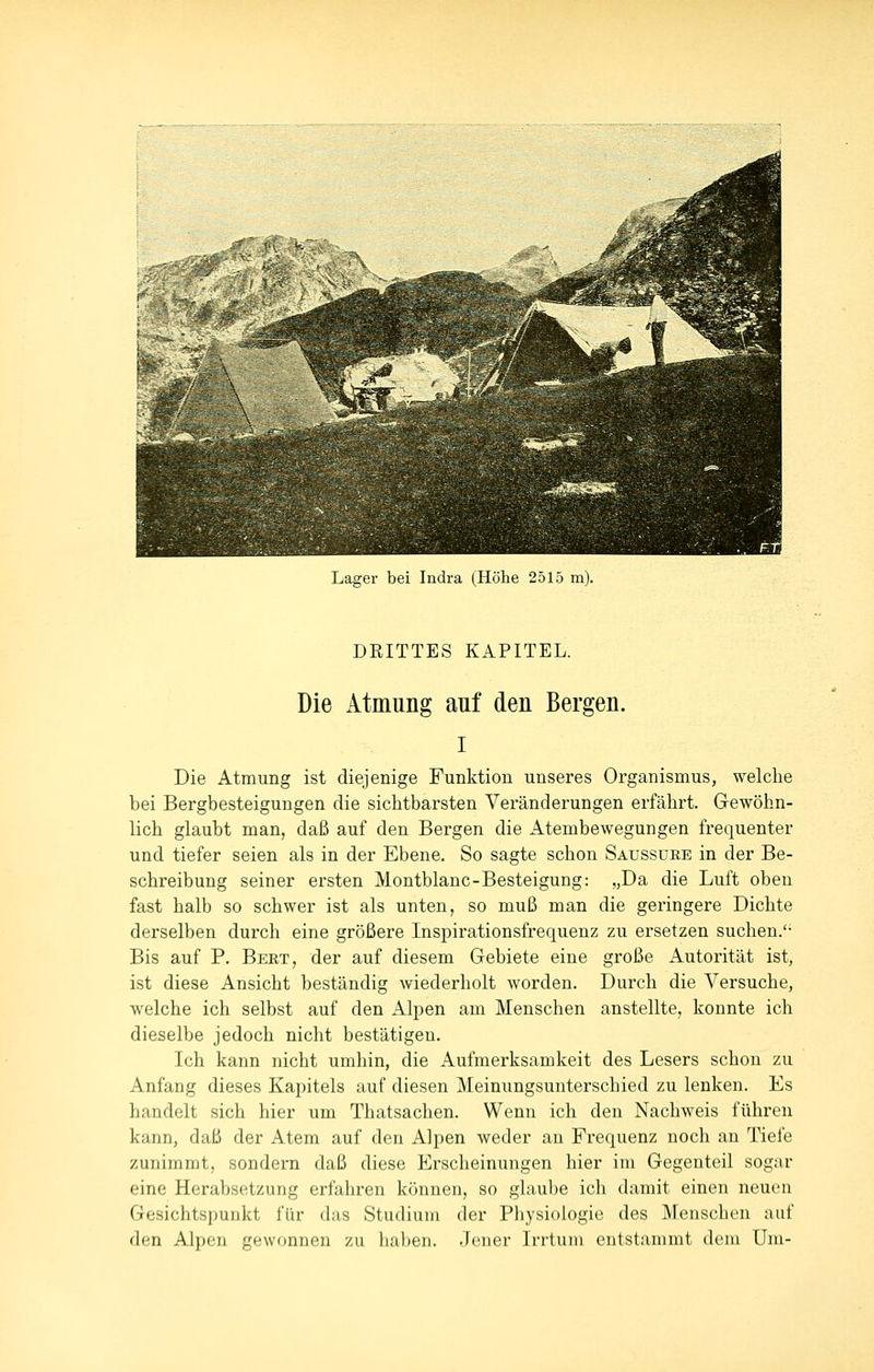 Lager bei Indra (Höhe 2515 m). DEITTES KAPITEL. Die Atmung auf den Bergen. I Die Atmung ist diejenige Funktion unseres Organismus, welche bei Bergbesteigungen die sichtbarsten Veränderungen erfährt. Gewöhn- lich glaubt man, daß auf den Bergen die Atembewegungen frequenter und tiefer seien als in der Ebene. So sagte schon Saussure in der Be- schreibung seiner ersten Montblanc-Besteigung: „Da die Luft oben fast halb so schwer ist als unten, so muß man die geringere Dichte derselben durch eine größere Inspirationsfrequenz zu ersetzen suchen.'- Bis auf P. Bert, der auf diesem Gebiete eine große Autorität ist, ist diese Ansicht beständig wiederholt worden. Durch die Versuche, welche ich selbst auf den Alpen am Menschen anstellte, konnte ich dieselbe jedoch nicht bestätigen. Ich kann nicht umhin, die Aufmerksamkeit des Lesers schon zu Anfang dieses Kapitels auf diesen Meinungsunterschied zu lenken. Es handelt sich hier um Thatsachen. Wenn ich den Nachweis führen kann, daß der Atem auf den Alpen weder an Frequenz noch an Tiefe zunimmt, sondern daß diese Erscheinungen hier im Gegenteil sogar eine Herabsetzung erfahren können, so glaube ich damit einen neuen Gesichtspunkt für das Studium der Physiologie des Menschen auf den Alpen gewonnen zu haben. Jener Irrtum entstammt dem Um-
