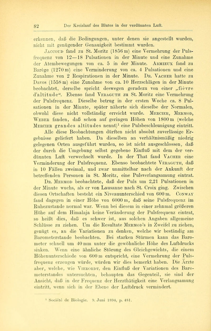 erkennen, daß die Bedingungen, unter denen sie angestellt wurden, nicht mit genügender Genauigkeit bestimmt wurden. Jaccoud fand zu St. Moritz (1856 m) eine Vermehrung der Puls- frequenz von 12—18 Pulsationen in der Minute und eine Zunahme der Atembewegungen von ca. 5 in der Minute. Aemleux fand zu Barege (1270 m) eine Verminderung von ca. 4 Pulsationen und eine Zunahme von 2 Respirationen in der Minute. De,. Vachee hatte zu Davos (1558 m) eine Zunahme von ca. 10 Herzschlägen in der Minute beobachtet, derselbe spricht deswegen geradezu von einer „fievre d'altitude. Ebenso fand Veeaguth zu St. Moritz eine Vermehrung der Pulsfrequenz. Dieselbe betrug in der ersten Woche ca. 8 Pul- sationen in der Minute, sj)äter näherte sich dieselbe der Normalen, obwohl diese nicht vollständig erreicht wurde. Merciee, Meemod, Webee fanden, daß schon auf geringen Höhen von 1800 m (welche Meeciee grandes altitudes nennt)^ eine Pulsbeschleunigung eintritt. Alle diese Beobachtungen dürften nicht absolut zuverlässige Er- gebnisse geliefert haben. Da dieselben an verhältnismäßig niedrig gelegenen Orten ausgeführt wurden, so ist nicht ausgeschlossen, daß der durch die Umgebung selbst gegebene Einfluß mit dem der ver- dünnten Luft verwechselt wurde. In der That fand Vachee eine Verminderung der Pulsfrequenz, Ebenso beobachtete Veeaguth, daß in 10 Fällen zweimal, und zwar unmittelbar nach der Ankunft der betreffenden Personen in St. Moritz, eine Pulsverlangsamung eintrat. De. Meemod beobachtete, daß der Puls um 2,21 Pulsationen in der Minute wuchs, als er von Lausanne nach St. Croix ging. Zwischen diesen Ortschaften besteht ein Niveauunterschied von 600 m. Conway fand dagegen in einer Höhe von 6000 m, daß seine Pulsfrequenz im Euhezustande normal war. Wenn bei diesem in einer zehnmal größeren Höhe auf dem Himalaja keine Veränderung der Pulsfrequenz eintrat, so heißt dies, daß es schwer ist, aus solchen Angaben allgemeine Schlüsse zu ziehen. Um die Resultate Mermod's in Zweifel zu ziehen, genügt es, an die Variationen zu denken, welche wir beständig am Barometerstande beobachten. Bei starken Stürmen kann das Baro- meter schnell um 40 mm unter die gewöhnliche Höhe des Luftdrucks sinken. Wenn eine ähnliche Störung des Gleichgewichts, die einem Höhenunterschiede von 600 m entspricht, eine Vermehrung der Puls- frequenz erzeugen würde, würden wir dies bemerkt haben. Die Arzte aber, welche, wie Vieeoedt, den Einfluß der Variationen des Baro- meterstandes untersuchten, behaupten das Gegenteil, sie sind der Ansicht, daß in der Frequenz der Herzthätigkeit eine Verlangsamung eintritt, wenn sich in der Ebene der Luftdruck vermindert. ' Societe de Biologie. D.Juni 1894, p. 481.