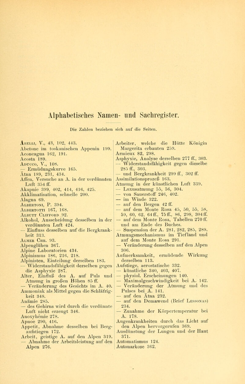 Alphabetisches Namen- und Sachregister. Die Zahlen beziehen sich auf die Seiten. Abelli, V., 43, 102, 443. Abetone im toskanischen Appenin 199. Acoucagua 162, 191. Acosta 189. Addcco, V., 108. — Ermüdungskiirve 165. Ätna 189, 231, 434. Affen, Versuche an A. in der verdünnten Luft 354 ff. Akapnie 399, 402, 414, 416, 425. Akklimatisation, schnelle 200. Alagna 69. Albertoni, P. 394. Albertotti 167, 168. Albutt Clifford 92. Alkohol, Ausscheidung desselben in der verdünnten Luft 424. — Einfluss desselben auf die Bergkrank- heit 313. Almer Chr. 93. Alpenglühen 367. Alpine Laboratorien 434. Alpinismus 186, 216, 218. Alpinisten, Einteilung derselben 183. — Widerstandsfähigkeit derselben gegen die Asphyxie 287. Alter, Einfluß des A. auf Puls und Atmung in großen Höhen 85 ff. — Veränderung des Gesichts im A. 40. Ammoniak als Mittel gegen die Schläfrig- keit 348. Anämie 285. — des Gehirns wird durch die verdünnte Luft nicht erzeugt 346. Anoxjhemie 278. Apnoe 290, 416. Appetit, Abnahme desselben bei Berg- aufstiegen 172. Arbeit, geistige A. auf den Alpen 319. — Abnahme der Arbeitsleistung auf den Alpen 276. Arbeiter, welche die Hütte Königin Margerita erbauten 259. Armieux 82, 298. Asphyxie, Analyse derselben 277 ff., 303. — Widerstandsfähigkeit gegen dieselbe 285 ff., 303. — und Bergkrankheit 299 ff., 302 ff. Assimilationsprozeß 163. Atmung in der künstlichen Luft 339. — Luxusatmung 55, 56, 304. — von Sauerstoff 246, 402. — im Winde 322. — auf den Bergen 42 ff. — auf dem Monte Eosa 45, 50, 55, 58, 59, 60, 62, 64ff., 75ff., 86, 298, 304ff. — auf dem Monte Eosa, Tabellen 270 ff. und am Ende des Buches. — Suspension der A. 281, 282, 285, 289. Atmungsmechanismus im Tiefland ixnd auf dem Monte Eosa 291. — Veränderung desselben auf den Alpen 306. Aufmerksamkeit, ermüdende Wirkung derselben 113. Aufstiege, aerostatische 332. — künstliche 340, 403, 407. — physiol. Ei-seheiniingen 140. — Maximalgeschwindigkeit bei A. 142. — Veränderung der Atmung und des Pulses bei A. 141. — auf den Ätna 232. — auf den Demaweud (Brief Lessonas) 234. — Zunahme der Körpertemperatur bei A. 178. Augenkrankheiten durch das Licht auf den Alpen hervorgerufen 369. Ausdünstung der Lungen und der Haut 371. Automatismus 124. Autonarkose 362,