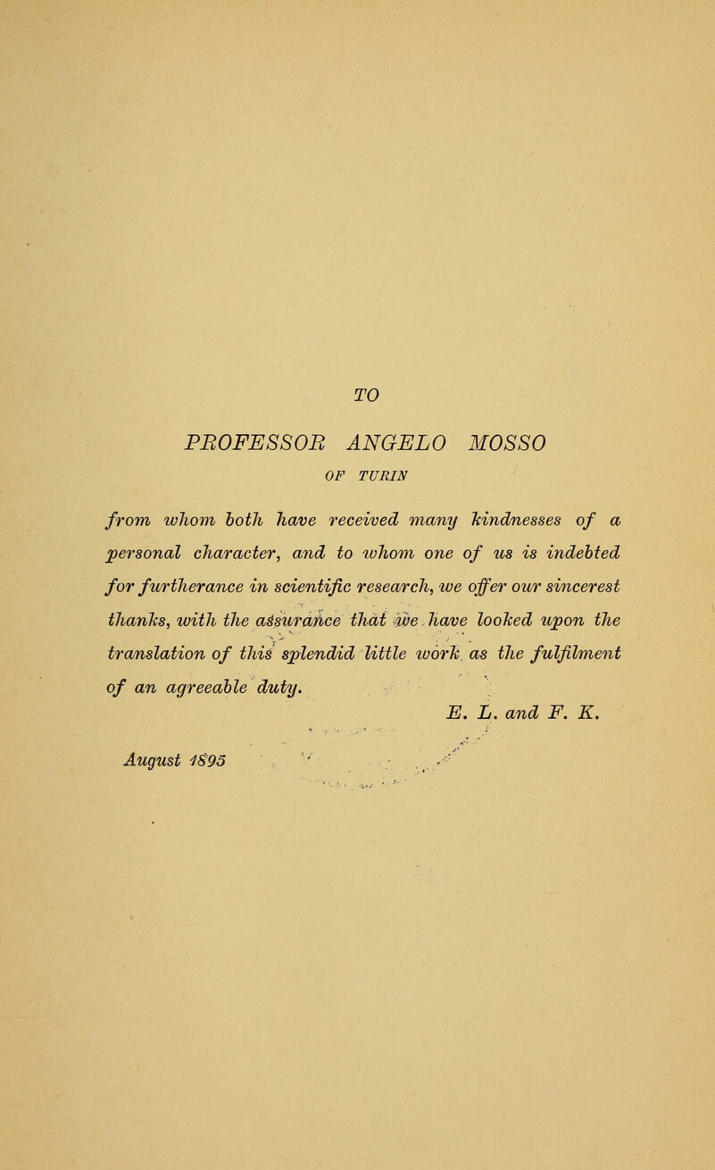 TO PBOFESSOB ANGEL 0 MOSSO OF TURIN from whom both have received many hindnesses of a personal character, and to tohom one of us is indebted for furtherance in scientific research, we offer our sincerest thanlis, with the a^suraJbce thai we. have loohed upon the translation of this splendid little worTi, as the fulfilment of an agreeable duty. [ E. L. and F. K. August 1S95 \ ''