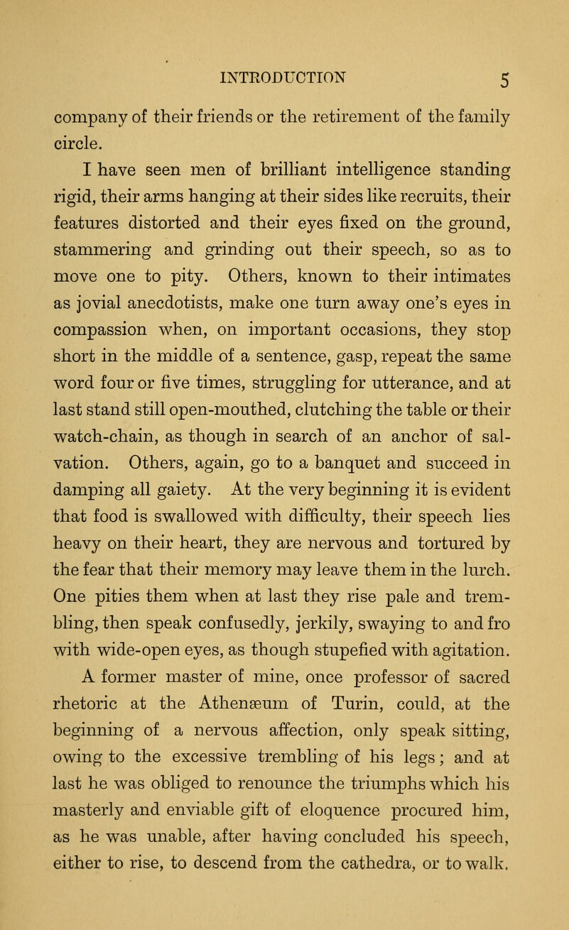 company of their friends or the retirement of the family circle. I have seen men of brilliant intelligence standing rigid, their arms hanging at their sides like recruits, their features distorted and their eyes fixed on the ground, stammering and grinding out their speech, so as to move one to pity. Others, known to their intimates as jovial anecdotists, make one turn away one's eyes in compassion when, on important occasions, they stop short in the middle of a sentence, gasp, repeat the same word four or five times, struggling for utterance, and at last stand still open-mouthed, clutching the table or their watch-chain, as though in search of an anchor of sal- vation. Others, again, go to a banquet and succeed in damping all gaiety. At the very beginning it is evident that food is swallowed with difficulty, their speech lies heavy on their heart, they are nervous and tortured by the fear that their memory may leave them in the lurch. One pities them when at last they rise pale and trem- bling, then speak confusedly, jerkily, swaying to and fro with wide-open eyes, as though stupefied with agitation. A former master of mine, once professor of sacred rhetoric at the Athenaeum of Turin, could, at the beginning of a nervous affection, only speak sitting, owing to the excessive trembling of his legs; and at last he was obliged to renounce the triumphs which his masterly and enviable gift of eloquence procured him, as he was unable, after having concluded his speech, either to rise, to descend from the cathedra, or to walk.