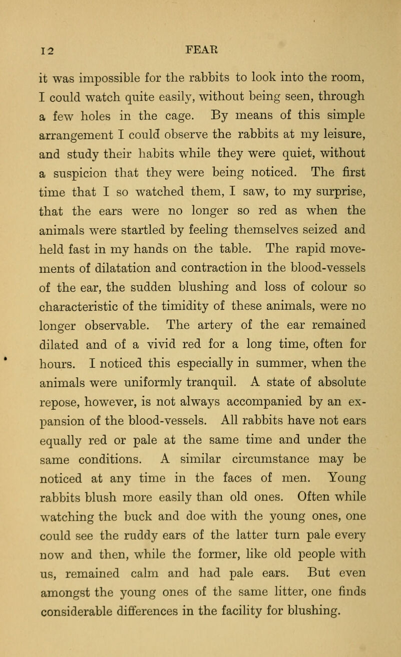 it was impossible for the rabbits to look into the room, I could watch quite easily, without being seen, through a few holes in the cage. By means of this simple arrangement I could observe the rabbits at my leisure, and study their habits while they were quiet, without a suspicion that they were being noticed. The first time that I so watched them, I saw, to my surprise, that the ears were no longer so red as when the animals were startled by feeling themselves seized and held fast in my hands on the table. The rapid move- ments of dilatation and contraction in the blood-vessels of the ear, the sudden blushing and loss of colour so characteristic of the timidity of these animals, were no longer observable. The artery of the ear remained dilated and of a vivid red for a long time, often for hours. I noticed this especially in summer, when the animals were uniformly tranquil. A state of absolute repose, however, is not always accompanied by an ex- pansion of the blood-vessels. All rabbits have not ears equally red or pale at the same time and under the same conditions. A similar circumstance may be noticed at any time in the faces of men. YoQng rabbits blush more easily than old ones. Often while watching the buck and doe with the young ones, one could see the ruddy ears of the latter turn pale every now and then, while the former, like old people with us, remained calm and had pale ears. But even amongst the young ones of the same litter, one finds considerable differences in the facility for blushing.