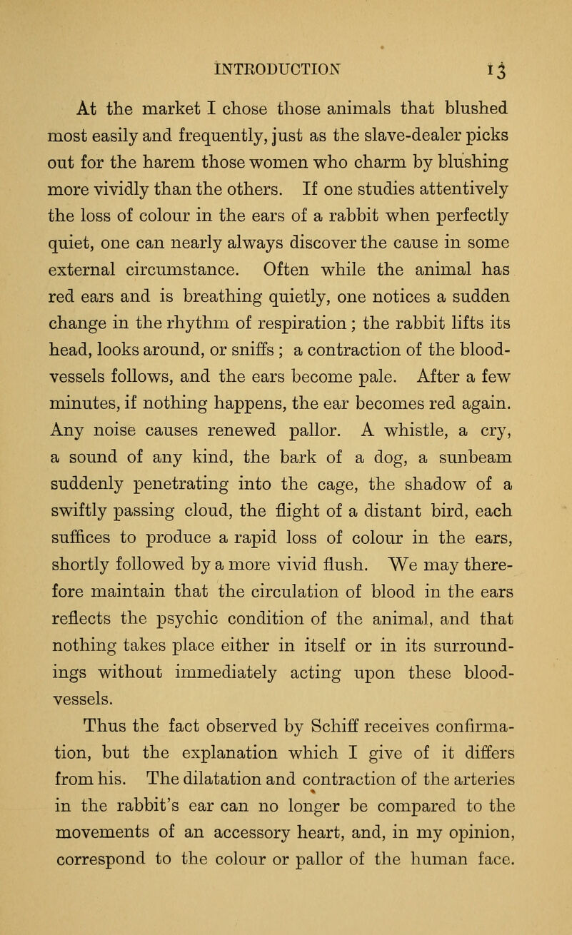 At the market I chose those animals that blushed most easily and frequently, just as the slave-dealer picks out for the harem those women who charm by blushing more vividly than the others. If one studies attentively the loss of colour in the ears of a rabbit when perfectly quiet, one can nearly always discover the cause in some external circumstance. Often while the animal has red ears and is breathing quietly, one notices a sudden change in the rhythm of respiration; the rabbit lifts its head, looks around, or sniffs ; a contraction of the blood- vessels follows, and the ears become pale. After a few minutes, if nothing happens, the ear becomes red again. Any noise causes renewed pallor. A whistle, a cry, a sound of any kind, the bark of a dog, a sunbeam suddenly penetrating into the cage, the shadow of a swiftly passing cloud, the flight of a distant bird, each suffices to produce a rapid loss of colour in the ears, shortly followed by a more vivid flush. We may there- fore maintain that the circulation of blood in the ears reflects the psychic condition of the animal, and that nothing takes place either in itself or in its surround- ings without immediately acting upon these blood- vessels. Thus the fact observed by Schiff receives confirma- tion, but the explanation which I give of it differs from his. The dilatation and contraction of the arteries in the rabbit's ear can no longer be compared to the movements of an accessory heart, and, in my opinion, correspond to the colour or pallor of the human face.
