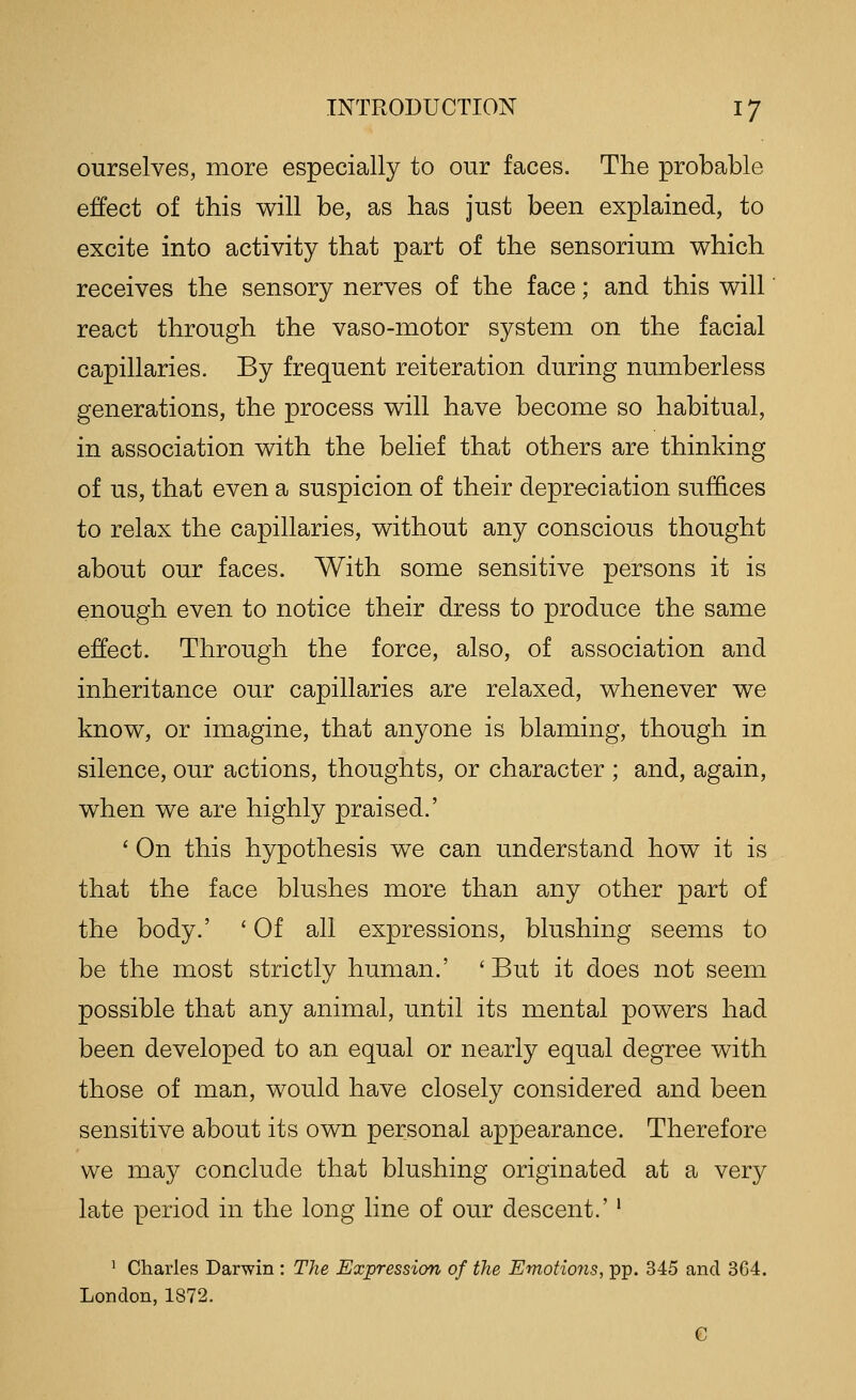 ourselves, more especially to our faces. The probable effect of this will be, as has just been explained, to excite into activity that part of the sensorium which receives the sensory nerves of the face; and this will react through the vaso-motor system on the facial capillaries. By frequent reiteration during numberless generations, the process will have become so habitual, in association with the belief that others are thinking of us, that even a suspicion of their depreciation suffices to relax the capillaries, without any conscious thought about our faces. With some sensitive persons it is enough even to notice their dress to produce the same effect. Through the force, also, of association and inheritance our capillaries are relaxed, whenever we know, or imagine, that anyone is blaming, though in silence, our actions, thoughts, or character ; and, again, when we are highly praised.' ' On this hypothesis we can understand how it is that the face blushes more than any other part of the body.' 'Of all expressions, blushing seems to be the most strictly human.' ' But it does not seem possible that any animal, until its mental powers had been developed to an equal or nearly equal degree with those of man, would have closely considered and been sensitive about its own personal appearance. Therefore we may conclude that blushing originated at a very late period in the long line of our descent.' • ^ Charles Darwin : The Expression of the Emotions, pp. 345 and 3C4. London, 1872. G