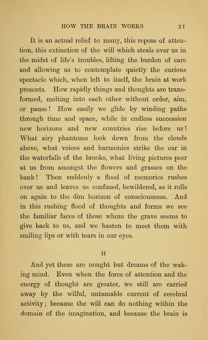 It is an actual relief to many, this repose of atten- tion, this extinction of the will which steals over us in the midst of life's troubles, lifting the burden of care and allowing us to contemplate quietly the curious spectacle which, when left to itself, the brain at work presents. How rapidly things and thoughts are trans- formed, melting into each other without order, aim, or pause! How easily we glide by winding paths through time and space, while in endless succession new horizons and new countries rise before us! What airy phantoms look down from the clouds above, what voices and harmonies strike the ear in the waterfalls of the brooks, what living pictures peer at us from amongst the flowers and grasses on the bank! Then suddenly a flood of memories rushes over us and leaves us confused, bewildered, as it rolls on again to the dim horizon of consciousness. And in this rushing flood of thoughts and forms we see the familiar faces of those whom the grave seems to give back to us, and we hasten to meet them with smiling lips or with tears in our eyes. II And yet these are nought but dreams of the wak- ing mind. Even when the force of attention and the energy of thought are greater, we still are carried away by the wilful, untamable current of cerebral activity; because the will can do nothing within the domain of the imagination, and because the brain is