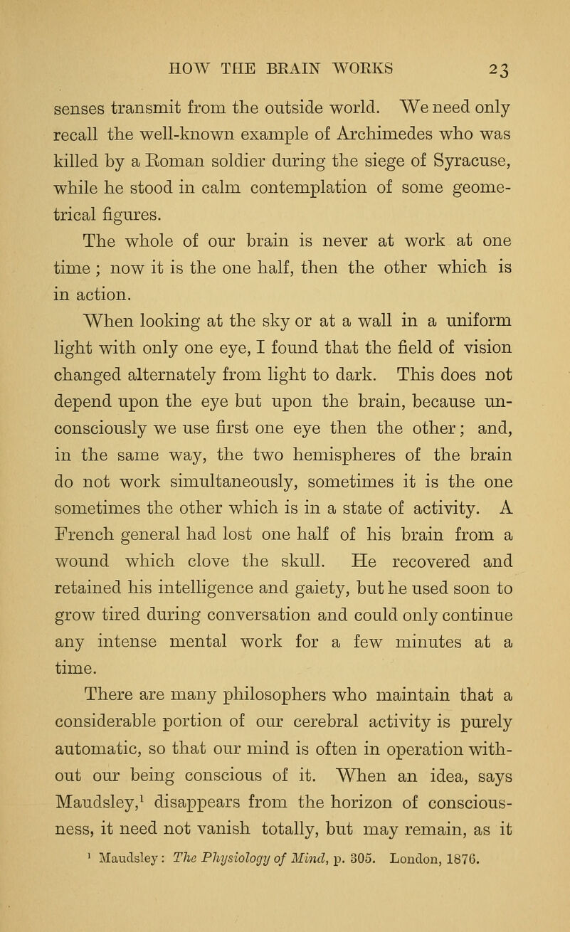 senses transmit from the outside world. We need only recall the well-known example of Archimedes who was killed by a Eoman soldier during the siege of Syracuse, while he stood in calm contemplation of some geome- trical figures. The whole of our brain is never at work at one time ; now it is the one half, then the other which is in action. When looking at the sky or at a wall in a uniform light with only one eye, I found that the field of vision changed alternately from light to dark. This does not depend upon the eye but upon the brain, because un- consciously we use first one eye then the other; and, in the same way, the two hemispheres of the brain do not work simultaneously, sometimes it is the one sometimes the other which is in a state of activity. A French general had lost one half of his brain from a wound which clove the skull. He recovered and retained his intelligence and gaiety, but he used soon to grow tired during conversation and could only continue any intense mental work for a few minutes at a time. There are many philosophers who maintain that a considerable portion of our cerebral activity is purely automatic, so that our mind is often in operation with- out our being conscious of it. When an idea, says Maudsley,^ disappears from the horizon of conscious- ness, it need not vanish totally, but may remain, as it 1 Maudsley: The Physiology of Mind, p. 305. London, 1876.