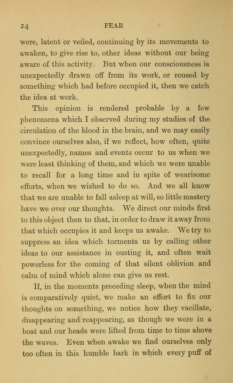 were, latent or veiled, continuing by its movements to awaken, to give rise to, other ideas without our being aware of this activity. But when our consciousness is unexpectedly drawn off from its work, or roused by something which had before occupied it, then we catch the idea at work. This opinion is rendered probable by a few phenomena which I observed during my studies of the circulation of the blood in the brain, and we may easily convince ourselves also, if we reflect, how often, quite unexpectedly, names and events occur to us when we were least thinking of them, and which we were unable to recall for a long time and in spite of wearisome efforts, when we wished to do so. And we all know that we are unable to fall asleep at will, so little mastery have we over our thoughts. We direct our minds first to this object then to that, in order to draw it away from that which occupies it and keeps us awake. We try to suppress an idea which torments us by calling other ideas to our assistance in ousting it, and often wait powerless for the coming of that silent oblivion and calm of mind which alone can give us rest. If, in the moments preceding sleep, when the mind is comparatively quiet, we make an effort to fix our thoughts on something, we notice how they vacillate, disappearing and reappearing, as though we were in a boat and our heads were lifted from time to time above the waves. Even when awake we find ourselves only too often in this humble bark in which every puff of