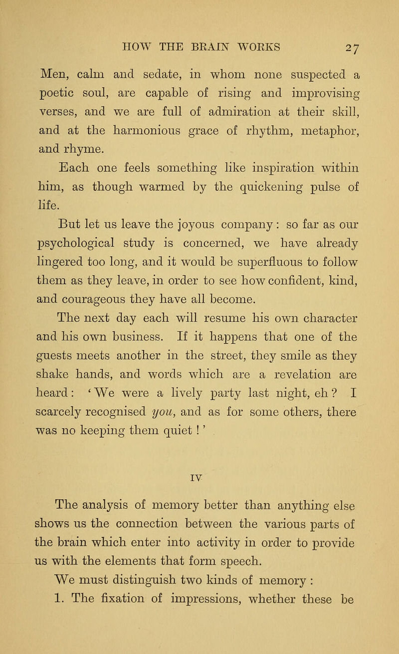 Men, calm and sedate, in whom none suspected a poetic soul, are capable of rising and improvising verses, and we are full of admiration at their skill, and at the harmonious grace of rhythm, metaphor, and rhyme. Each one feels something like inspiration within him, as though warmed by the quickening pulse of hfe. But let us leave the joyous company: so far as our psychological study is concerned, we have already lingered too long, and it would be superfluous to follow them as they leave, in order to see how confident, kind, and courageous they have all become. The next day each will resume his own character and his own business. If it happens that one of the guests meets another in the street, they smile as they shake hands, and words which are a revelation are heard: ' We were a lively party last night, eh ? I scarcely recognised you, and as for some others, there was no keeping them quiet !' IV The analysis of memory better than anything else shows us the connection between the various parts of the brain which enter into activity in order to provide us with the elements that form speech. We must distinguish two kinds of memory : 1. The fixation of impressions, whether these be