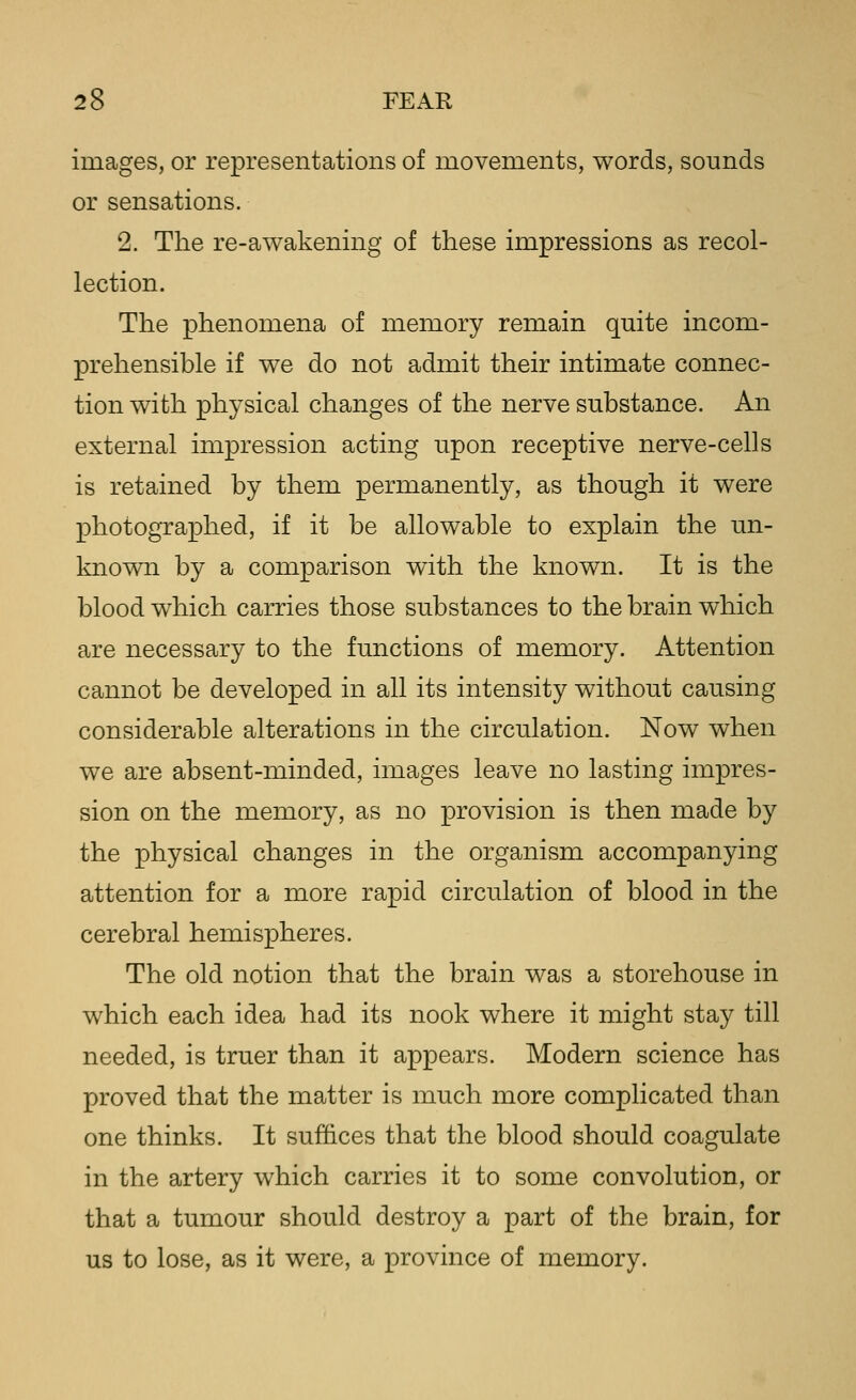 images, or representations of movements, words, sounds or sensations. 2. The re-awakening of these impressions as recol- lection. The phenomena of memory remain quite incom- prehensible if we do not admit their intimate connec- tion with physical changes of the nerve substance. An external impression acting upon receptive nerve-cells is retained by them permanently, as though it were photographed, if it be allowable to explain the un- known by a comparison with the known. It is the blood which carries those substances to the brain which are necessary to the functions of memory. Attention cannot be developed in all its intensity without causing considerable alterations in the circulation. Now when we are absent-minded, images leave no lasting impres- sion on the memory, as no provision is then made by the physical changes in the organism accompanying attention for a more rapid circulation of blood in the cerebral hemispheres. The old notion that the brain was a storehouse in which each idea had its nook where it might stay till needed, is truer than it appears. Modern science has proved that the matter is much more complicated than one thinks. It suffices that the blood should coagulate in the artery which carries it to some convolution, or that a tumour should destroy a part of the brain, for us to lose, as it were, a province of memory.