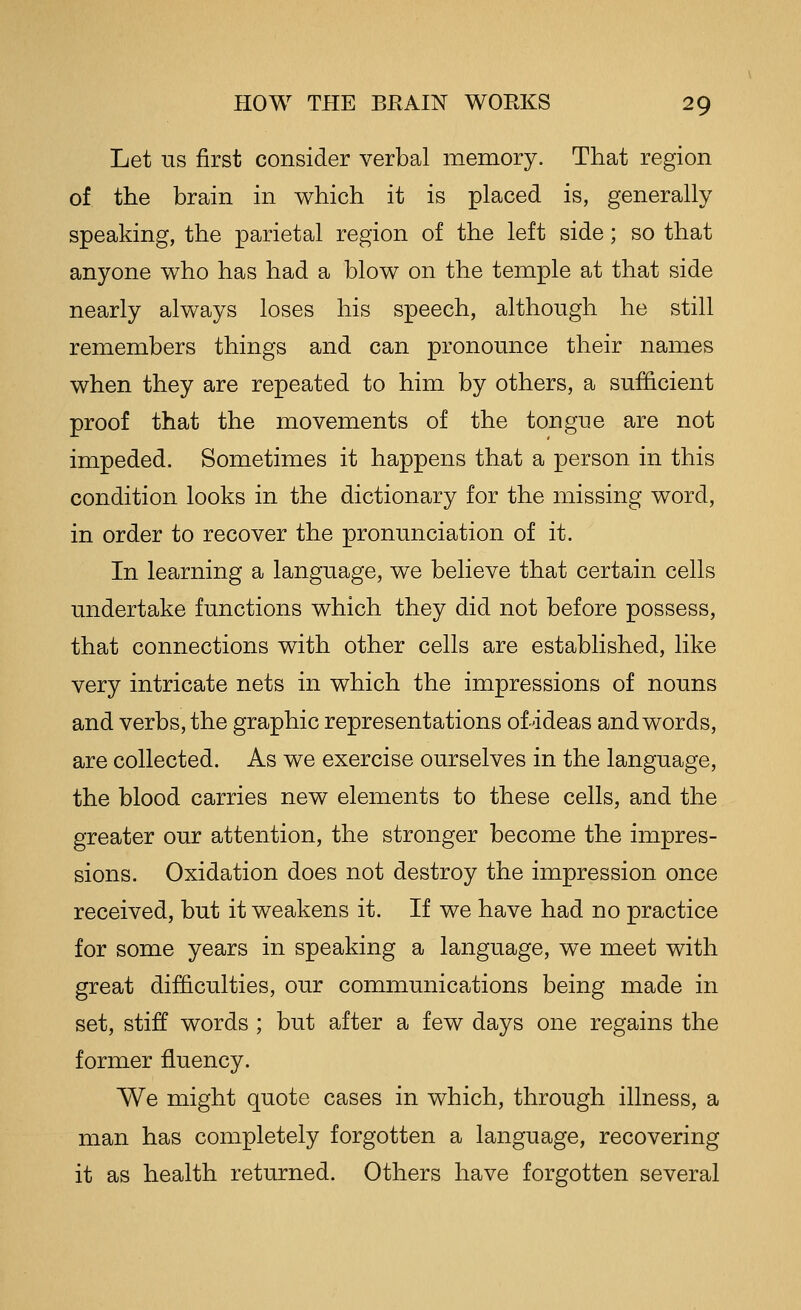 Let us first consider verbal memory. That region of ttie brain in which it is placed is, generally speaking, the parietal region of the left side; so that anyone who has had a blow on the temple at that side nearly always loses his speech, although he still remembers things and can pronomice their names when they are repeated to him by others, a sufficient proof that the movements of the tongue are not impeded. Sometimes it happens that a person in this condition looks in the dictionary for the missing word, in order to recover the pronunciation of it. In learning a language, we believe that certain cells undertake functions which they did not before possess, that connections with other cells are established, like very intricate nets in which the impressions of nouns and verbs, the graphic representations of ideas and words, are collected. As we exercise ourselves in the language, the blood carries new elements to these cells, and the greater our attention, the stronger become the impres- sions. Oxidation does not destroy the impression once received, but it weakens it. If we have had no practice for some years in speaking a language, we meet with great difficulties, our communications being made in set, stiff words ; but after a few days one regains the former fluency. We might quote cases in which, through illness, a man has completely forgotten a language, recovering it as health returned. Others have forgotten several