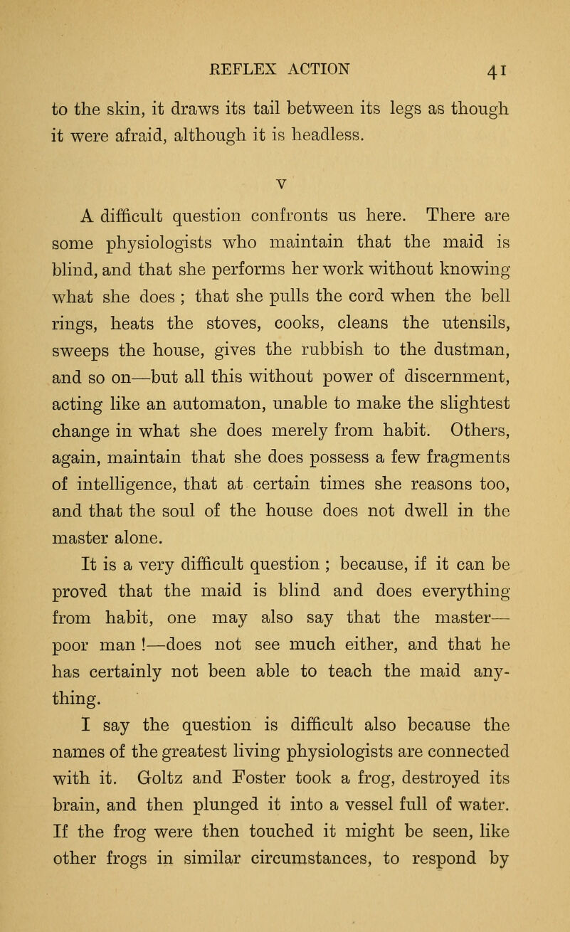 to the skin, it draws its tail between its legs as though it were afraid, although it is headless. V A difficult question confronts us here. There are some physiologists who maintain that the maid is blind, and that she performs her work without knowing what she does ; that she pulls the cord when the bell rings, heats the stoves, cooks, cleans the utensils, sweeps the house, gives the rubbish to the dustman, and so on—but all this without power of discernment, acting like an automaton, unable to make the slightest change in what she does merely from habit. Others, again, maintain that she does possess a few fragments of intelligence, that at certain times she reasons too, and that the soul of the house does not dwell in the master alone. It is a very difficult question ; because, if it can be proved that the maid is blind and does everything from habit, one may also say that the master— poor man !—does not see much either, and that he has certainly not been able to teach the maid any- thing. 1 say the question is difficult also because the names of the greatest living physiologists are connected with it. Goltz and Foster took a frog, destroyed its brain, and then plunged it into a vessel full of water. If the frog were then touched it might be seen, like other frogs in similar circumstances, to respond by