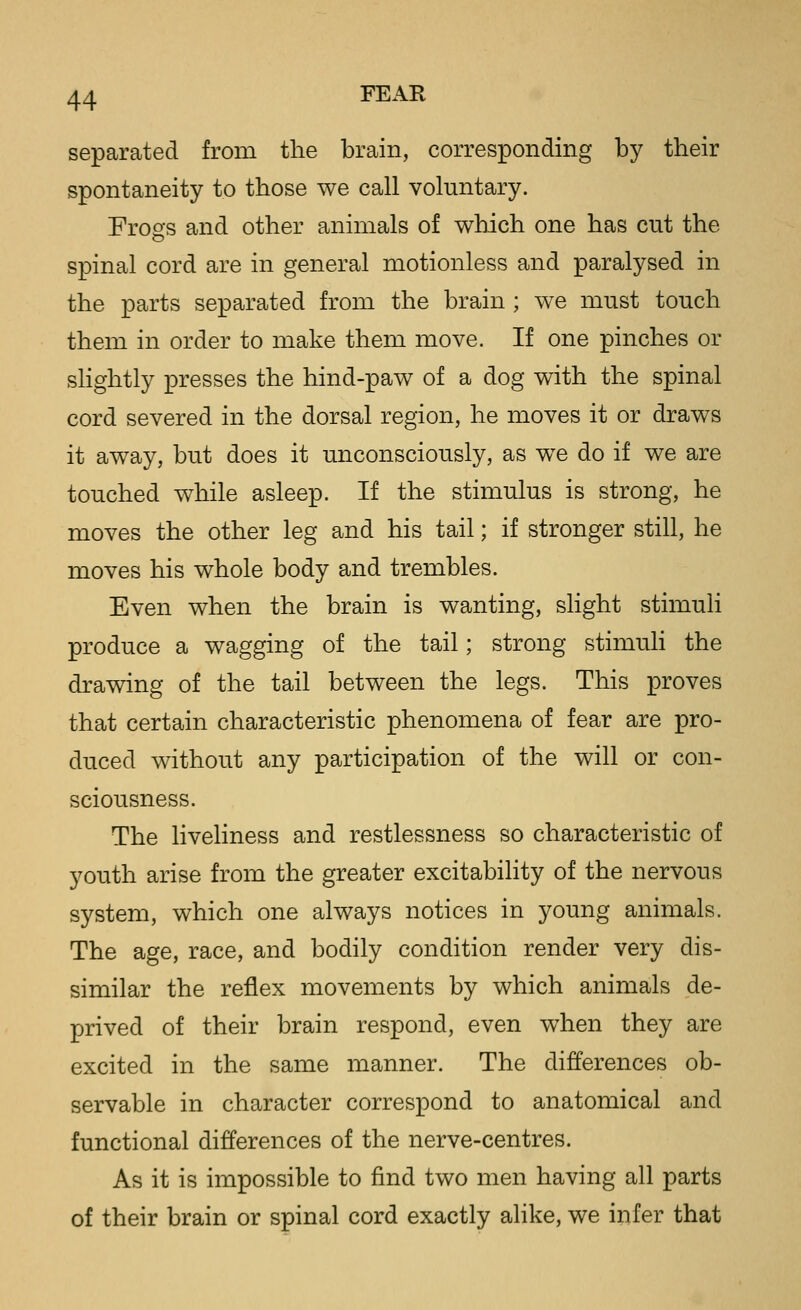 separated from the brain, corresponding by their spontaneity to those we call voluntary. Frogs and other animals of which one has cut the spinal cord are in general motionless and paralysed in the parts separated from the brain ; we must touch them in order to make them move. If one pinches or slightly presses the hind-paw of a dog with the spinal cord severed in the dorsal region, he moves it or draws it away, but does it unconsciously, as we do if we are touched while asleep. If the stimulus is strong, he moves the other leg and his tail; if stronger still, he moves his whole body and trembles. Even when the brain is wanting, slight stimuli produce a wagging of the tail; strong stimuh the drawing of the tail between the legs. This proves that certain characteristic phenomena of fear are pro- duced without any participation of the will or con- sciousness. The liveliness and restlessness so characteristic of youth arise from the greater excitability of the nervous system, which one always notices in young animals. The age, race, and bodily condition render very dis- similar the reflex movements by which animals de- prived of their brain respond, even when they are excited in the same manner. The differences ob- servable in character correspond to anatomical and functional differences of the nerve-centres. As it is impossible to find two men having all parts of their brain or spinal cord exactly alike, we infer that