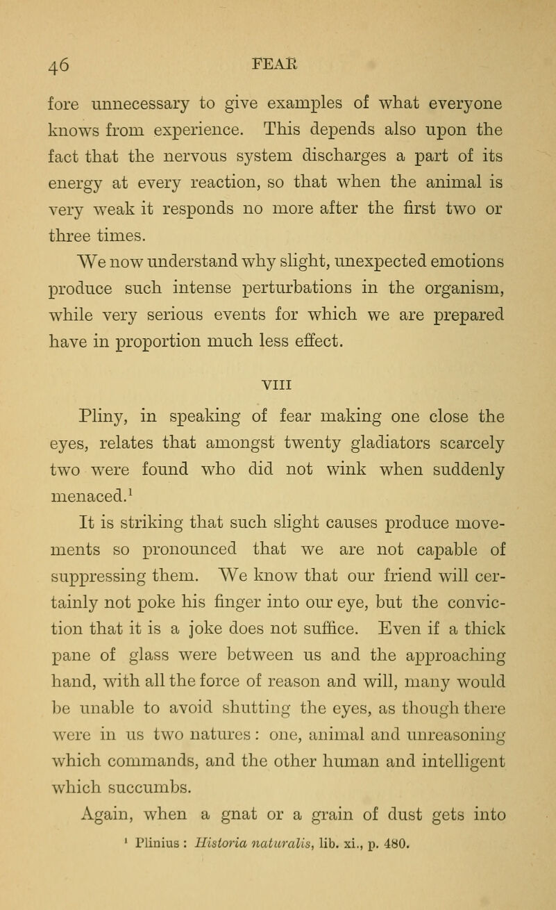 fore unnecessary to give examples of what everyone knows from experience. This depends also upon the fact that the nervous system discharges a part of its energy at every reaction, so that when the animal is very weak it responds no more after the first two or three times. We now understand why slight, unexpected emotions produce such intense perturbations in the organism, while very serious events for which we are prepared have in proportion much less effect. VIII Pliny, in speaking of fear making one close the eyes, relates that amongst twenty gladiators scarcely two were found who did not wink when suddenly menaced.^ It is striking that such slight causes produce move- ments so pronounced that we are not capable of suppressing them. We know that our friend will cer- tainly not poke his finger into our eye, but the convic- tion that it is a joke does not suffice. Even if a thick pane of glass were between us and the approaching hand, with all the force of reason and will, many would be unable to avoid shutting the eyes, as though there were in us two natures: one, animal and unreasoning which commands, and the other human and intelligent which succumbs. Again, when a gnat or a grain of dust gets into * Plinius : Hisioria naturalise lib. xi., p. 480.