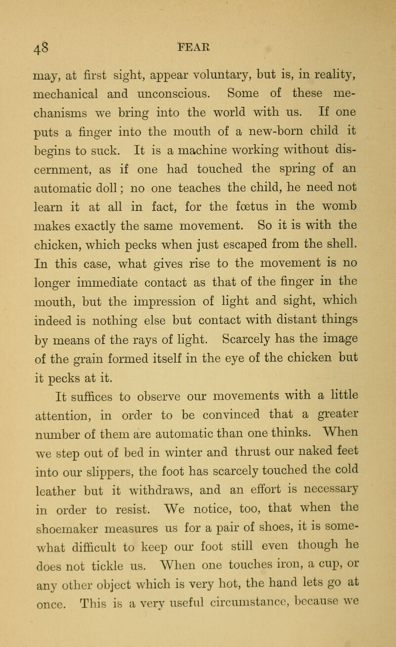 may, at first sight, appear voluntary, but is, in reality, mechanical and unconscious. Some of these me- chanisms we bring into the world with us. If one puts a finger into the mouth of a new-born child it begins to suck. It is a machine working without dis- cernment, as if one had touched the spring of an automatic doll; no one teaches the child, he need not learn it at all in fact, for the foetus in the womb makes exactly the same movement. So it is with the chicken, which pecks when just escaped from the shell. In this case, what gives rise to the movement is no longer immediate contact as that of the finger in the mouth, but the impression of Hght and sight, which indeed is nothing else but contact with distant things by means of the rays of Hght. Scarcely has the image of the grain formed itself in the eye of the chicken but it pecks at it. It suffices to observe our movements with a Httle attention, in order to be convinced that a greater number of them are automatic than one thinks. When we step out of bed in winter and thrust our naked feet into our slippers, the foot has scarcely touched the cold leather but it withdraws, and an effort is necessary in order to resist. We notice, too, that when the shoemaker measures us for a pair of shoes, it is some- what difficult to keep our foot still even though he does not tickle us. When one touches iron, a cup, or any other object which is very hot, the hand lets go at once. This is a verv useful circumstance, because we